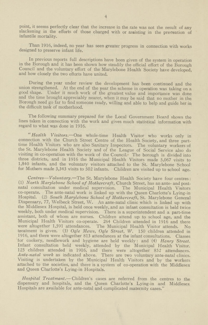 4 point, it seems perfectly clear that the increase in the rate was not the result of any slackening in the efforts of those charged with or assisting in the prevention of infantile mortality. Than 1916, indeed, no year has seen greater progress in connection with works designed to preserve infant life. In previous reports full descriptions have been given of the system in operation in the Borough and it has been shown how steadily the official effort of the Borough Council and the voluntary effort of the Marylebone Health Society have developed, and how closely the two efforts have united. During the year under review the development has been continued and the union strengthened. At the end of the year the scheme in operation was taking on a good shape. Under it much work of the greatest value and importance was done and the time brought appreciably nearer, when it may be said that no mother in the Borough need go far to find someone ready, willing and able to help and guide her in the difficult task of motherhood. The following summary prepared for the Local Government Board shows the lines taken in connection with the work and gives much statistical information with regard to what was done in 1916. Health Visitors.—One whole-time Health Visitor who works only in connection with the Church Street Centre of the Health Society, and three part time Health Visitors who are also Sanitary Inspectors. The voluntary workers of the St. Marylebone Health Society and of the League of Social Service also do visiting in co-operation with the work of the Council. The borough is divided into three districts, and in 1916 the Municipal Health Visitors made 5,067 visits to 1,840 infants, and the voluntary visitors attached to the St. Marylebone School for Mothers made 3,343 visits to 502 infants. Children are visited up to school age. Centres—Voluntary.—The St. Marylebone Health Society have four centres: (1) North Marylebone School of Mothercraft, Church Street, has an ante- and post natal consultation under medical supervision. The Municipal Health Visitors co-operate. The ante-natal work is linked up with the Queen Charlotte's Lying-in Hospital. (2) South Marylebone School of Mothercraft, St. Marylebone General Dispensary, 77, Welbeck Street, W. An ante-natal clinic which is linked up with the Middlesex Hospital, is held once weekly, and an infant consultation is held twice weekly, both under medical supervision. There is a superintendent and a part-time assistant, both of whom are nurses. Children attend up to school age, and the Municipal Health Visitors co-operate. 264 Children attended in 1916 and there were altogether 1,591 attendances. The Municipal Health Visitor attends. No treatment is given. (3) Ogle Mews, Ogle Street, IV. 150 children attended in 1916, and there were altogether 813 attendances at the infant consultations. Classes for cookery, needlework and hygiene are held weekly: and (4) Henry Street. Infant consultation held weekly, attended by the Municipal Health Visitor. 125 children attended in 1916, and there were altogether 852 attendances. Ante-natal work as indicated above. There are two voluntary ante-natal clinics. Visiting is undertaken by the Municipal Health Visitors and by the workers attached to the societies, and there is a system of co-operation with the Middlesex and Queen Charlotte's Lying-in Hospitals. Hospital Treatment.— Children's cases are referred from the centres to the dispensary and hospitals, and the Queen Charlotte's Lying-in and Middlesex Hospitals are available for ante-natal and complicated maternity cases.