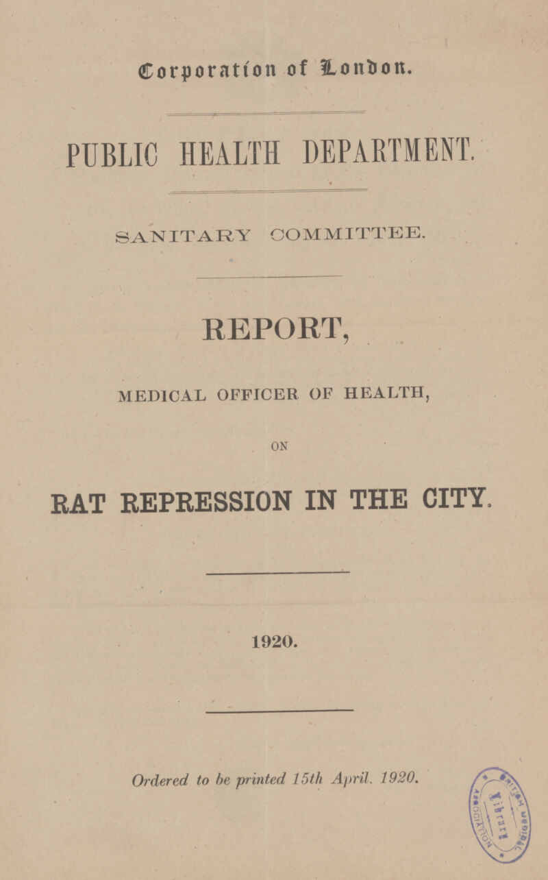 Corporation of London. PUBLIC HEALTH DEPARTMENT. SANITARY COMMITTEE. REPORT, MEDICAL OFFICER OF HEALTH, ON RAT REPRESSION IN THE CITY, 1920. Ordered to be printed 15th April. 1920.