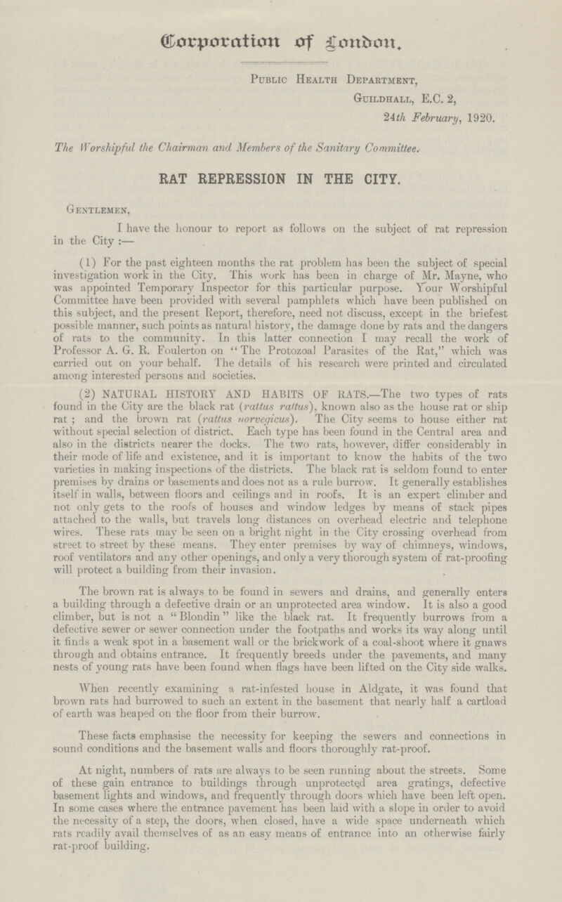 Corporation of London. Public Health Department, Guildhall, E.C. 2, 2Ath February, 1920. The Worshipful the Chairman and Members of the Sanitary Committee. RAT REPRESSION IN THE CITY. Gentlemen, I have the honour to report as follows on the subject of rat repression in the City :— (1) For the past eighteen months the rat problem has been the subject of special investigation work in the City. This work has been in charge of Mr. Mayne, who was appointed Temporary Inspector for this particular purpose. Your Worshipful Committee have been provided with several pamphlets which have been published on this subject, and the present Report, therefore, need not discuss, except in the briefest possible manner, such points as natural history, the damage done by rats and the dangers of rats to the community. In this latter connection I may recall the work of Professor A. G. R. Foulerton on The Protozoal Parasites of the Rat, which was carried out on your behalf. The details of his research were printed and circulated among interested persons and societies. (2) NATURAL HISTORY AND HABITS OF RATS.—The two types of rats found in the City are the black rat (rattus rattus), known also as the house rat or ship rat ; and the brown rat (rattus vorveyicus). The City seems to house either rat without special selection of district. Each type has been found in the Central area and also in the districts nearer the docks. The two rats, however, differ considerably in their mode of life and existence, and it is important to know the habits of the two varieties in making inspections of the districts. The black rat is seldom found to enter premises by drains or basements and does not as a rule burrow. It generally establishes itself in walls, between floors and ceilings and in roofs. It is an expert climber and not only gets to the roofs of houses and window ledges by means of stack pipes attached to the walls, but travels long distances on overhead electric and telephone wires. These rats may be seen on a bright night in the City crossing overhead from street to street by these means. They enter premises by way of chimneys, windows, roof ventilators and any other openings, and only a very thorough system of rat-proofing will protect a building from their invasion. The brown rat is always to be found in sewers and drains, and generally enters a building through a defective drain or an unprotected area window. It is also a good climber, but is not a Blondin like the black rat. It frequently burrows from a defective sewer or sewer connection under the footpaths and works its way along until it finds a weak spot in a basement wall or the brickwork of a coal-shoot where it gnaws through and obtains entrance. It frequently breeds under the pavements, and many nests of young rats have been found when flags have been lifted on the City side walks. When recently examining a rat-infested house in Aldgate, it was found that <> o ' brown rats had burrowed to such an extent in the basement that nearly half a cartload of earth was heaped on the floor from their burrow. These facts emphasise the necessity for keeping the sewers and connections in sound conditions and the basement walls and floors thoroughly rat-proof. At night, numbers of rats are always to be seen running about the streets. Some of these gain entrance to buildings through unprotected area gratings, defective basement lights and windows, and frequently through doors which have been left open. In some cases where the entrance pavement has been laid with a slope in order to avoid the necessity of a step, the doors, when closed, have a wide space underneath which rats readily avail themselves of as an easy means of entrance into an otherwise fairly rat-proof building.