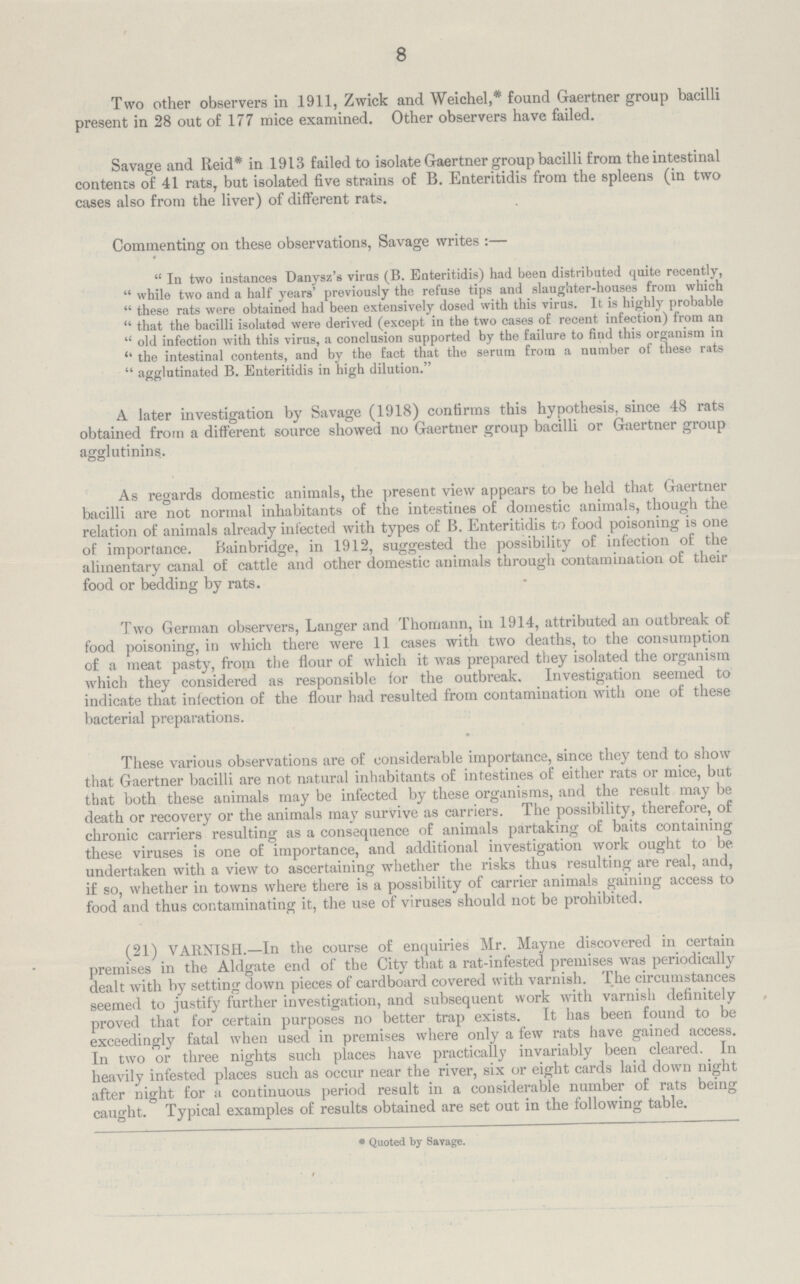 8 Two other observers in 1911, Zwick and Weichel,* found Gaertner group bacilli present in 28 out of 177 mice examined. Other observers have failed. Savage and Reid* in 1913 failed to isolate Gaertner group bacilli from the intestinal contents of 41 rats, but isolated five strains of B. Enteritidis from the spleens (in two cases also from the liver) of different rats. Commenting on these observations, Savage writes :— In two instances Danysz's virus (B. Enteritidis) had been distributed quite recently, while two and a half years' previously the refuse tips and slaughter-houses from which these rats were obtained had been extensively dosed with this virus. It is highly probable that the bacilli isolated were derived (except in the two cases of recent infection) from an old infection with this virus, a conclusion supported by the failure to find this organism in ''the intestinal contents, and by the fact that the serum from a number of these rats agglutinated B. Enteritidis in high dilution. A later investigation by Savage (1918) confirms this hypothesis, since 48 rats obtained from a different source showed no Gaertner group bacilli or Gaertner group agglutinins. As regards domestic animals, the present view appears to be held that Gaertner bacilli are not normal inhabitants of the intestines of domestic animals, though the relation of animals already infected with types of B. Enteritidis to food poisoning is one of importance. Bainbridge, in 1912, suggested the possibility of infection of the alimentary canal of cattle and other domestic animals through contamination of their food or bedding by rats. Two German observers, Langer and Thomann, in 1914, attributed an outbreak of food poisoning, in which there were 11 cases with two deaths, to the consumption of a meat pasty, from the flour of which it was prepared they isolated the organism which they considered as responsible for the outbreak. Investigation seemed to indicate that infection of the flour had resulted from contamination with one of these bacterial preparations. These various observations are of considerable importance, since they tend to show that Gaertner bacilli are not natural inhabitants of intestines of either rats or mice, but that both these animals may be infected by these organisms, and the result may be death or recovery or the animals may survive as carriers. The possibility, therefore, of chronic carriers resulting as a consequence of animals partaking of baits containing these viruses is one of importance, and additional investigation work ought to be undertaken with a view to ascertaining whether the risks thus resulting are real, and, if so, whether in towns where there is a possibility of carrier animals gaining access to food and thus contaminating it, the use of viruses should not be prohibited. (21) VARNISH.—In the course of enquiries Mr. Mayne discovered in certain premises in the Aldgate end of the City that a rat-infested premises was periodically dealt with by setting down pieces of cardboard covered with varnish. The circumstances seemed to justify further investigation, and subsequent work with varnish definitely proved that for certain purposes no better trap exists. It has been found to be exceedingly fatal when used in premises where only a few rats have gained access. In two or three nights such places have practically invariably been cleared. In heavily infested places such as occur near the river, six or eight cards laid down night after night for a continuous period result in a considerable number of rats being caught. Typical examples of results obtained are set out in the following table. * Quoted by Savage.