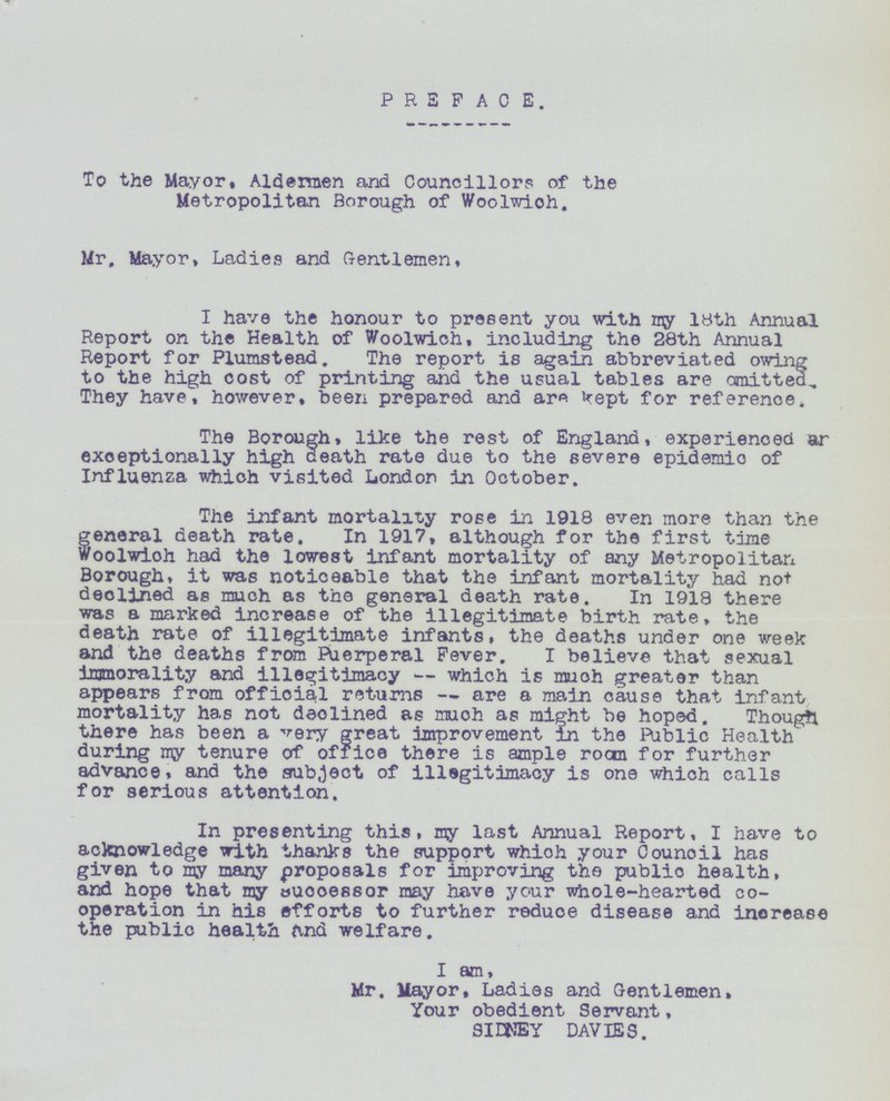 PREFACE. To the Mayor. Aldermen and Councillors of the Metropolitan Borough of Woolwich. Mr, Mayor, Ladies and Gentlemen. I have the honour to present you with my 18th Annual Report on the Health of Woolwich, including the 28th Annual Report for Plumstead. The report is again abbreviated owing to the high cost of printing and the usual tables are omitted. They have, however, been prepared and are kept for reference. The Borough, like the rest of England, experienced an exceptionally high death rate due to the severe epidemic of Influenza which visited London in October. The infant mortality rose in 1918 even more than the general death rate. In 1917, although for the first time Woolwich had the lowest infant mortality of any Metropolitan Borough, it was noticeable that the infant mortality had not declined as much as the general death rate. In 1918 there was a marked increase of the illegitimate birth rate, the death rate of illegitimate infants, the deaths under one week and the deaths from Puerperal Fever. I believe that sexual immorality and illegitimacy—which is much greater than appears from official returns—are a main cause that infant mortality has not declined as much as might be hoped. Though there has been a very great improvement in the Public Health during my tenure of office there is ample room for further advance, and the subject of illegitimacy is one which calls for serious attention. In presenting this, my last Annual Report, I have to acknowledge with thanks the support which your Council has given to my many proposals for improving the public health, and hope that my successor may have your whole-hearted co operation in his efforts to further reduce disease and increase the public health find welfare. I am, Mr. Mayor, Ladies and Gentlemen, Your obedient Servant, SIDNEY DAVIES.