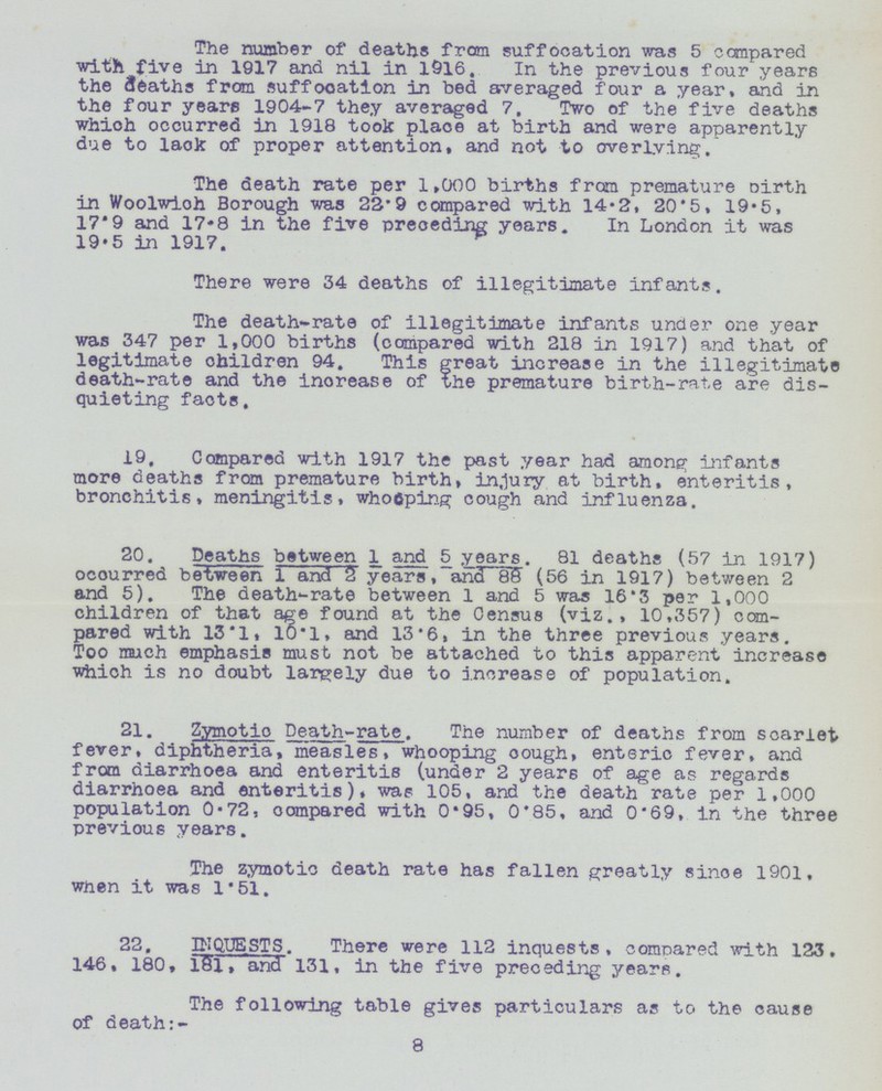 The number of deaths from suffocation was 5 compared with five in 1917 and nil in 1916. In the previous four years the deaths from suffocation in bed averaged four a year, and in the four years 1904-7 they averaged 7. Two of the five deaths which occurred in 1918 took place at birth and were apparently due to lack of proper attention, and not to overlying. The death rate per 1,000 births from premature birth in Woolwich Borough was 22.9 compared with 14.2, 20.5, 19.5, 17.9 and 17.8 in the five preceding years. In London it was 19.5 in 1917. There were 34 deaths of illegitimate infants. The death-rate of illegitimate infants under one year was 347 per 1,000 births (compared with 218 in 1917) and that of legitimate children 94. This great increase in the illegitimate death-rate and the increase of the premature birth-rate are dis quieting facts. 19, Compared with 1917 the past year had among infants more deaths from premature births injury at birth, enteritis, bronchitis, meningitis, whooping cough and influenza. 20. Deaths between 1 and 5 years. 81 deaths (57 in 1917) ocourred between 1 and 3 years, and 88 (56 in 1917) between 2 and 5). The death-rate between 1 and 5 was 16.3 per 1,000 children of that age found at the Census (viz., 10,357) com pared with 13.1, 10.1, and 13.6, in the three previous years. Too much emphasis must not be attached to this apparent increase which is no doubt largely due to increase of population. 21. Zymotic Death-rate. The number of deaths from scarlet fever, diphtheria, measles, whooping cough, enteric fever, and from diarrhoea and enteritis (under 2 years of age as regards diarrhoea and enteritis), was 105, and the death rate per 1,000 population 0.72, compared with 0.95, 0.85, and 0.69, in the three previous years. The zymotic death rate has fallen greatly since 1901, when it was 1.51. 22. INQUESTS. There were 112 inquests, compared with 123. 146, 180, l81 and 131, in the five preceding years. 8