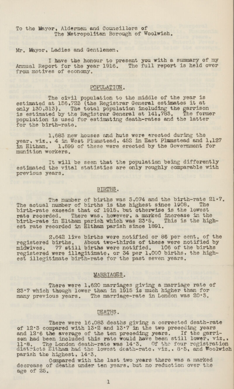 To the Mayor, Aldermen and Councillors of The Metropolitan Borough of Woolwich. Mr. Mayor, Ladies and Gentlemen, I have the honour to present you with a summary of my Annual Report for the year 1916. The full report is held over from motives of economy. POPULATION. The civil population to the middle of the year is estimated at 136,723 (the Registrar General estimates it at only 130,313). The total population including the garrison is estimated by the Registrar General at 141,783. The former population is used for estimating death-rates and the latter for the birth-rate. 1,683 new houses and huts were erected during the year, viz., 4 in West Plumstead, 452 in East Plnmstead and 1,127 in Eltham. 1,599 of these were erected by the Government for munition workers. It will be seen that the population being differently estimated the vital statistics are only roughly comparable with previous years. BIRTHS. The number of births was 3,074 and the birth-rate 21.7. The actual number of births is the highest since 1908. The birth-rate exceeds that of 1915, but otherwise is the lowest rate recorded. There was, however, a marked increase in the birth-rate in Eltham parish which was 23*5. This is the high est rate recorded in Eltham parish since 1891. 2,642 live births were notified or 86 per cent, of the registered births. About two-thirds of these were notified by midwives. 77 still births were notified. 106 of the births registered were illegitimate, or 34 per 1.000 births, the high est illegitimate birth-rate for the past seven years. MARRIAGES. There were 1,620 marriages giving a marriage rate of 23.7 which though lower than in 1915 is much higher than for many previous years. The marriage-rate in London was 20.3. DEATHS. There were 16,083 deaths giving a corrected death-rate of 12.3 compared with 13.2 and 13.7 in the two preceding years and 12.6 the average of the ten preceding years. If the garri son had been included this rate would have been still lower, viz., 11.8. The London death-rate was 14'3. Of the four registration districts Eltham had the lowost death-rate, viz., 8.5, and Woolwich parish the highest, 14.3. Compared with the last two years there was a marked decrease of deaths under ten years, but no reduction over the age of 25. 1