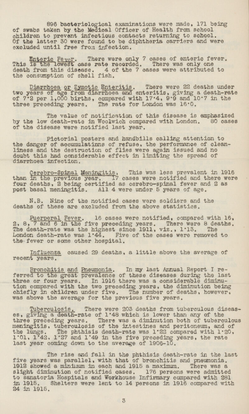 896 bacteriological examinations were made, 171 being of swabs taken by the Medical Officer of Health from school children to prevent infectious contacts returning to school. Of the latter 30 were found to be diphtheria carriers and were excluded until free from infection. Enteric Feypr. There were only 7 cases of enteric fever. This is the lowest case rate recorded. There was only one death from this disease. 4 of the 7 oases were attributed to the consumption of shell fish. Diarrhoea or Zymotic Enteritis. There were 22 deaths under two years of age from diarrhoea and enteritis, giving a death-rate of 7.2 per 1,000 births, compared with 17.4, 9.9 and 10.7 in the three preoeding years. The rate for London was 16.0. The value of notification of this disease is emphasized by the low death-rate in Woolwich compared with London. 80 cases of the disease were notified last year. Pictorial posters and handbills calling attention to the danger of accumulations of refuse, the performance of clean liness and the destruction of flies were again issued and no doubt this had considerable effect in limiting the spread of diarrhoea infection. Cerebro-Spinal Meningitis. This was less prevalent in 1916 than in the previous year. 17 cases were notified and there were four deaths, 2 being certified as cerebro-spinal fever and 2 as post basal meningitis. All 4 were under 5 years of age. N.B. Nine of the notified cases were soldiers and the deaths of these are excluded from the above statistics. Puerperal Fever. 16 cases were notified, compared with 16, 2, 8, 7 ana 6 in the five preoeding years. There were 8 deaths. The death-rate was the highest since 1911, viz., 1.13. The London death-rate was 1.44. Five of the cases were removed to the-fever or some other hospital. Influenza oaused 29 deaths, a little above the average of recent years. Bronchitis and Pneumonia. In my last Annual Report I re ferred to the great prevalence of these diseases during the last three or four years. In 1916 there was a considerable diminu tion compared with the two preceding years, the diminution being chiefly in ohildren under five. The number of deaths, however, was above the average for the previous five years. Tuberculosis. There were 203 deaths from tuberculous diseas es, giving a death-rate of 1.48 which is lower than any of the three preceding years. There was a diminution both of tuberculous meningitis, tuberoulosis of the intestines and peritoneum, and of the lungs. The phthisis death-rate was 1.22 compared with 1.20, 1.01, 1.42, 1.27 and 1.49 in the five preoeding years, the rate last year coming down to the average of 1906-10. The rise and fall in the phthisis death-rate in the last five years was parallel, with that of bronchitis and pneumonia. 1912 showed a minimum in each and 1915 a maximum. There was a slight diminution of notified cases. 176 persons were admitted to sanatoria Hospitals and Workhouse Infirmary compared with 281 in 1915. Shelters were lent to 14 persons in 1916 compared with 24 in 1915. 3