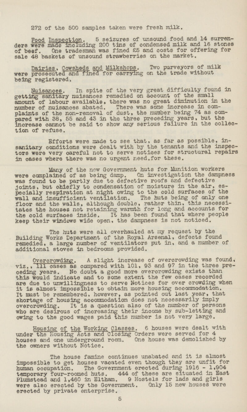 272 of the 500 samples taken were fresh milk. Food Inspection. 5 seizures of unsound food and 14 surren ders were made including 200 tins of condensed milk and 16 stones of beef. One tradesman was fined £5 and costs for offering for sale 48 baskets of unsound strawberries on the market. Dairies, Cowsheds and Milkshops. Two purveyors of milk were prosecuted and fined for carrying on the trade without being registered. Nuisances. In spite of the very great difficulty found in getting sanitary nuisances remedied on account of the small amount of labour available, there was no great diminution in the number of nuisances abated. There was some increase in com plaints of the non-removal of dust, the number being 74 as com pared with 38, 55 and 43 in the three preceding years, but the increase cannot be said to show any serious failure in the collec tion of refuse. Efforts were made to see that, as far as possible, in sanitary conditions were dealt with by the tenants and the inspec tors were very careful not to serve notices for structural repairs in oases where there was no urgent need.for these. Many of the now Government huts for Munition workers were complained of as being damp. On investigation the dampness was found to be partly due to defective roofs and defective Joints, but ohiefly to condensation of moisture in the air, es pecially respiration at night owing to the cold surfaces of the wall and insufficient ventilation. The huts being of only one floor and the walls, although double, rather thin, this necessi tates the houses not retaining warmth for long and accounts for the cold surfaces inside. It has been found that where people keep their windows wide open, the dampness is not noticed. The huts were all overhauled at my request by the Building Works Department of the Royal Arsenal, defects found remedied, a large number of ventilators put in, and a number of additional stoves in bedrooms provided. Overcrowding. A slight increase of overorowding was found, viz., 1ll oases as compared with 101, 93 and 97 in the three pre ceding years. No doubt a good more overcrowding exists than this would indicate and to some extent the few cases recorded are due to unwillingness to serve Notices for over crowding when it is almost impossible to obtain more housing accommodation. It must be remembered, however, as pointed out last year, that shortage of housing accommodation does not necessarily imply overcrowding. It is a question also of the number of persons who are desirous of increasing their income by sub-letting and owing to the good wages paid this number is not very large. Housing of the Working Classes. 6 houses were dealt with under the Housing Acts ana Closing Orders were served for 4 houses and one underground room. One house was demolished by the owners without Notice. The house famine continues unabated and it is almost impossible to get houses vacated even though they are unfit for human occupation. The Government erected during 1916 - 1,904 temporary four-roomed huts. 444 of these are situated in East Plumstead and 1,460 in Eltham. 9 Hostels for lads and girls were also erected by the Government. Only 15 new houses were erected by private enterprise. 5