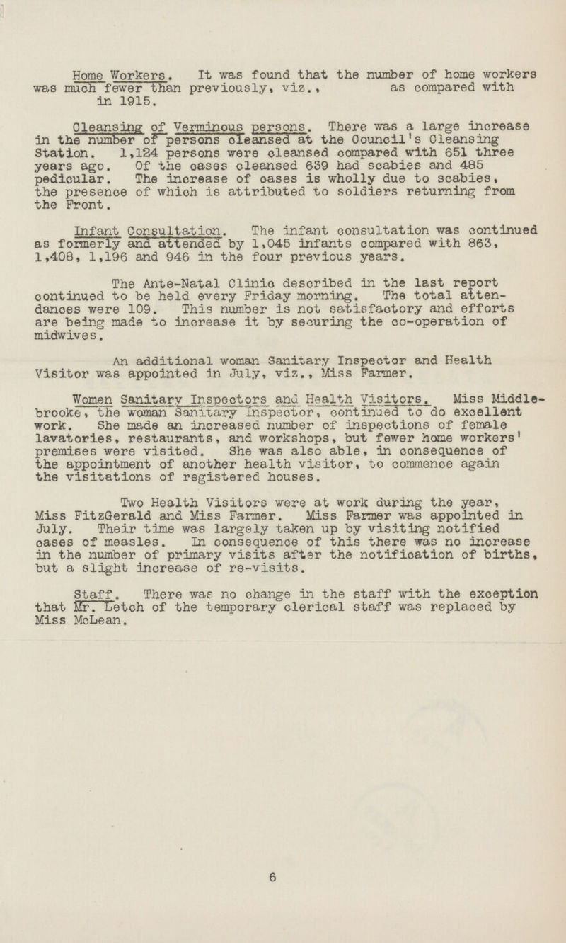 Home Workers. It was found that the number of home workers was much fewer than previously, viz., as compared with in 1915. Cleansing of Verminous persons. There was a large increase in the number of persons cleansed at the Council's Cleansing Station. 1,124 persons were cleansed compared with 651 three years ago. Of the oases cleansed 639 had scabies and 485 pedicular. The increase of oases is wholly due to scabies, the presence of which is attributed to soldiers returning from the Front. Infant Consultation. The infant consultation was continued as formerly and attended by 1,045 infants compared with 863, 1,408, 1,196 and 946 in the four previous years. The Ante-Natal Clinio described in the last report continued to be held every Friday morning. The total atten dances were 109. This number is not satisfactory and efforts are being made to inorease it by securing the co-operation of midwives. An additional woman Sanitary Inspector and Health Visitor was appointed in July, viz., Miss Farmer. Women Sanitary Inspectors and Health Visitors. Miss Middle brooke, the woman Sanitary inspector, continued to do exoellent work. She made an increased number of inspections of female lavatories, restaurants, and workshops, but fewer home workers' premises were visited. She was also able, in consequence of the appointment of another health visitor, to commence again the visitations of registered houses. Two Health Visitors were at work during the year, Miss FitzGerald and Miss Farmer. Miss Farmer was appointed in July. Their time was largely taken up by visiting notified cases of measles. In consequence of this there was no increase in the number of primary visits after the notification of births, but a slight increase of re-visits. Staff. There was no change in the staff with the exception that Mr. Letch of the temporary clerical staff was replaced by Miss McLean. 6