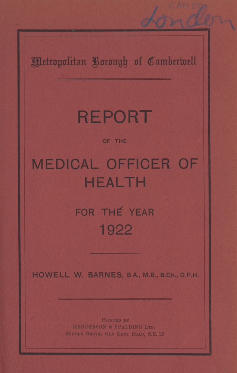 CAM 22 London metropolitan Bororgb at Camberwell REPORT OF THE MEDICAL OFFICER OF HEALTH FOR THE; YEAR 1922 HOWELL W. BARNES, B A., M.8., B.ch., D.P.H. Printed by HENDERSON & SPALDING Ltd. Sylvan Grove, Old Kent Road, S.E. 15