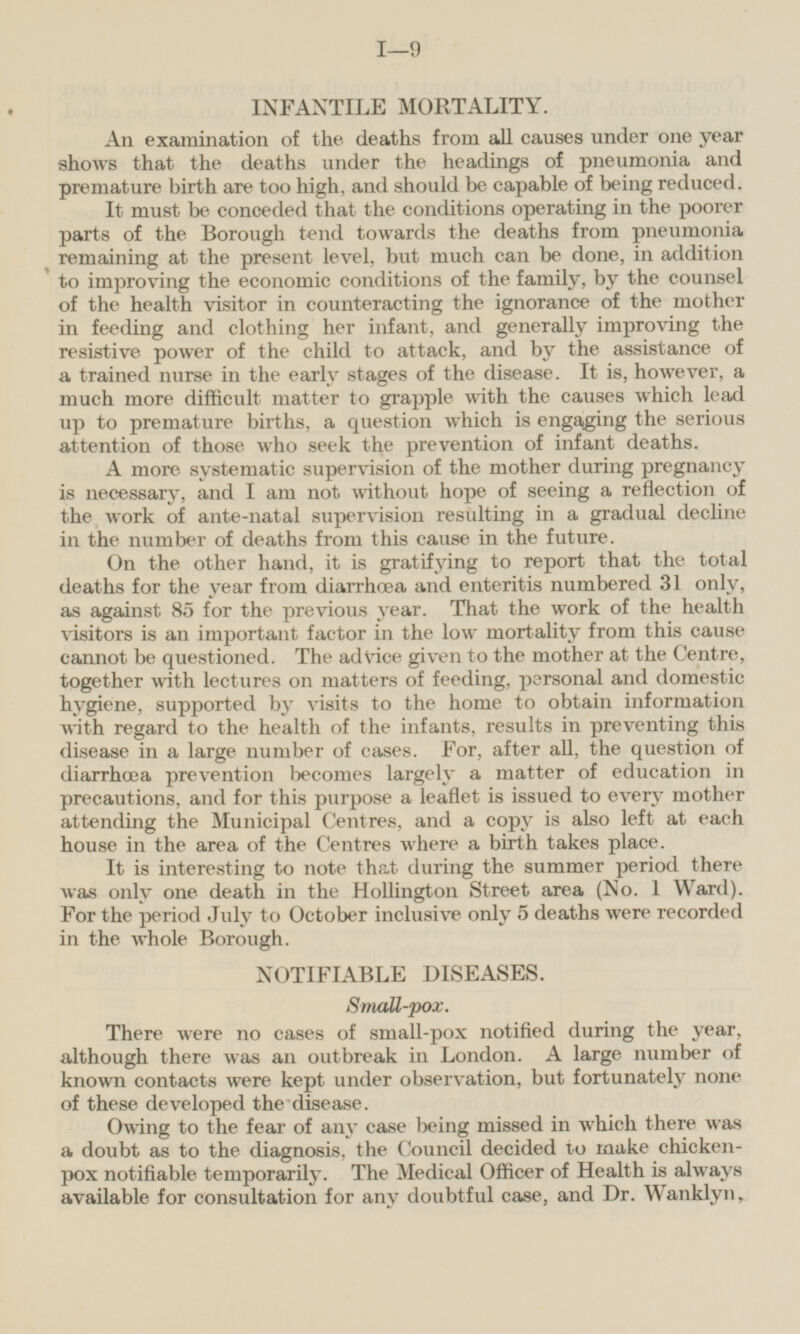 INFANTILE MORTALITY. An examination of the deaths from all causes under one year shows that the deaths under the headings of pneumonia and premature birth are too high, and should be capable of being reduced. It must be conceded that the conditions operating in the poorer parts of the Borough tend towards the deaths from pneumonia remaining at the present level, but much can be done, in addition to improving the economic conditions of the family, by the counsel of the health visitor in counteracting the ignorance of the mother in feeding and clothing her infant, and generally improving the resistive power of the child to attack, and by the assistance of a trained nurse in the early stages of the disease. It is, however, a much more difficult matter to grapple with the causes which lead up to premature births, a question which is engaging the serious attention of those who seek the prevention of infant deaths. A more systematic supervision of the mother during pregnancy is necessary, and I am not without hope of seeing a reflection of the work of ante-natal supervision resulting in a gradual decline in the number of deaths from this cause in the future. On the other hand, it is gratifying to report that the total deaths for the year from diarrhœa and enteritis numbered 31 only, as against 85 for the previous year. That the work of the health visitors is an important factor in the low mortality from this cause cannot be questioned. The advice given to the mother at the Centre, together with lectures on matters of feeding, personal and domestic hygiene, supported by visits to the home to obtain information with regard to the health of the infants, results in preventing this disease in a large number of cases. For, after all, the question of diarrhcea prevention becomes largely a matter of education in precautions, and for this purpose a leaflet is issued to every mother attending the Municipal Centres, and a copy is also left at each house in the area of the Centres where a birth takes place. It is interesting to note that during the summer period there was only one death in the Hollington Street area (No. 1 Ward). For the period July to October inclusive only 5 deaths were recorded in the whole Borough. NOTIFIABLE DISEASES. Small-pox. There were no cases of small-pox notified during the year, although there was an outbreak in London. A large number of known contacts were kept under observation, but fortunately none of these developed the disease. Owing to the fear of any case being missed in which there was a doubt as to the diagnosis, the Council decided to make chickenpox notifiable temporarily. The Medical Officer of Health is always available for consultation for any doubtful case, and Dr. Wanklyn,