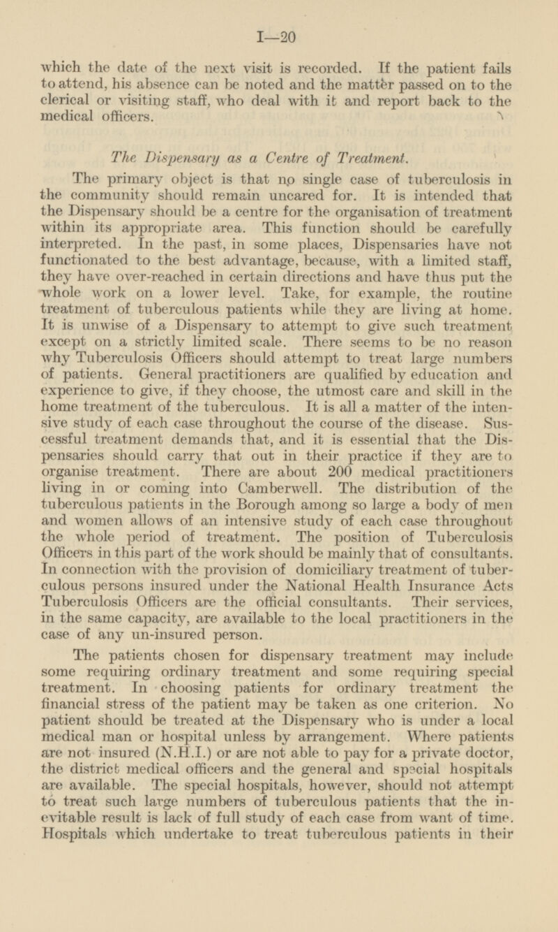 which the date of the next visit is recorded. If the patient fails to attend, his absence can be noted and the matter passed on to the clerical or visiting staff, who deal with it and report back to the medical officers. The Dispensary as a Centre of Treatment. The primary object is that no single case of tuberculosis in the community should remain uncared for. It is intended that the Dispensary should be a centre for the organisation of treatment within its appropriate area. This function should be carefully interpreted. In the past, in some places, Dispensaries have not functionated to the best advantage, because, with a limited staff, they have over-reached in certain directions and have thus put the whole work on a lower level. Take, for example, the routine treatment of tuberculous patients while they are living at home. It is unwise of a Dispensary to attempt to give such treatment except on a strictly limited scale. There seems to be no reason why Tuberculosis Officers should attempt to treat large numbers of patients. General practitioners are qualified by education and experience to give, if they choose, the utmost care and skill in the home treatment of the tuberculous. It is all a matter of the intensive study of each case throughout the course of the disease. Suscessful treatment demands that, and it is essential that the Dispensaries should carry that out in their practice if they are to organise treatment. There are about 200 medical practitioners living in or coming into Camberwell. The distribution of the tuberculous patients in the Borough among so large a body of men and women allows of an intensive study of each case throughout the whole period of treatment. The position of Tuberculosis Officers in this part of the work should be mainly that of consultants. In connection with the provision of domiciliary treatment of tuberculous persons insured under the National Health Insurance Acts Tuberculosis Officers are the official consultants. Their services, in the same capacity, are available to the local practitioners in the case of any un-insured person. The patients chosen for dispensary treatment may include some requiring ordinary treatment and some requiring special treatment. In choosing patients for ordinary treatment the financial stress of the patient may be taken as one criterion. No patient should be treated at the Dispensary who is under a local medical man or hospital unless by arrangement. Where patients are not insured (N.H.I.) or are not able to pay for a private doctor, the district medical officers and the general and special hospitals are available. The special hospitals, however, should not attempt to treat such large numbers of tuberculous patients that the inevitable result is lack of full study of each case from want of time. Hospitals which undertake to treat tuberculous patients in their
