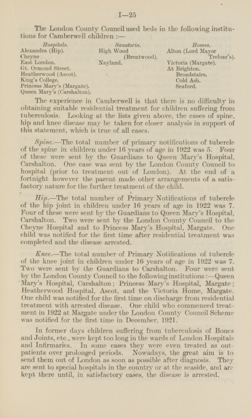 The London County Council used beds in the following institutions for Camberwell children :— Hospitals. Sanatoria. Homes. Alexandra (Hip). High Wood Alton (Lord Mayor Cheyne (Brentwood). Treloar's). East London. Nayland. Victoria (Margate). Gt. Ormond Street. At Brighton. Heatherwood (Ascot). Broadstairs. King's College. Cold Ash. Princess Mary's (Margate). Seaford. Queen Mary's (Carshalton). The experience in Camberwell is that there is no difficulty in obtaining suitable residential treatment for children suffering from tuberculosis. Looking at the lists given above, the cases of spine, hip and knee disease may be taken for closer analysis in support of this statement, which is true of all cases. Spine.—The total number of primary notifications of tubercle of the spine in children under 16 years of age in 1922 was 5. Four of these were sent by the Guardians to Queen Mary's Hospital, Carshalton. One case was sent by the London County Council to hospital (prior to treatment out of London). At the end of a fortnight however the parent made other arrangements of a satisfactory nature for the further treatment of the child. Hip.—The total number of Primary Notifications of tubercle of the hip joint in children under 16 years of age in 1922 was 7. Four of these were sent by the Guardians to Queen Mary's Hospital, Carshalton. Two were sent by the London County Council to the Cheyne Hospital and to Princess Mary's Hospital, Margate. One child was notified for the first time after residential treatment was completed and the disease arrested. Knee.—The total number of Primary Notifications of tubercle of the knee joint in children under 16 years of age in 1922 was 7. Two were sent by the Guardians to Carshalton. Four were sent by the London County Council to the following institutions: —Queen Mary's Hospital, Carshalton; Princess Mary's Hospital, Margate; Heatherwood Hospital, Ascot, and the Victoria Home, Margate. One child was notified for the first time on discharge from residential treatment with arrested disease. One child who commenced treatment in 1922 at Margate under the London County Council Scheme was notified for the first time in December, 1921. In former days children suffering from tuberculosis of Bones and Joints, etc., were kept too long in the wards of London Hospitals and Infirmaries. In some cases they were even treated as out patients over prolonged periods. Nowadays, the great aim is to send them out of London as soon as possible after diagnosis. They are sent to special hospitals in the country or at the seaside, and are kept there until, in satisfactory cases, the disease is arrested.