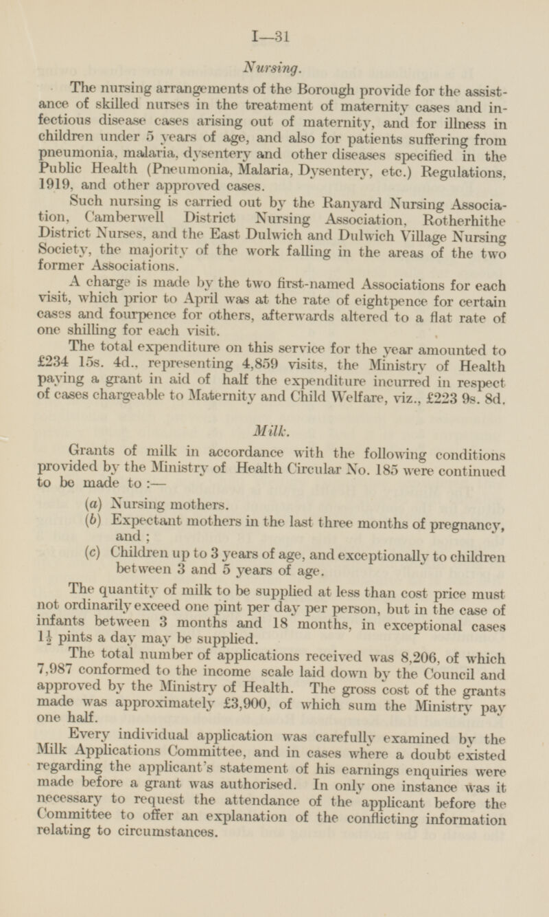 Nursing. The nursing arrangements of the Borough provide for the assistance of skilled nurses in the treatment of maternity cases and infectious disease cases arising out of maternity, and for illness in children under 5 years of age, and also for patients suffering from pneumonia, malaria, dysentery and other diseases specified in the Public Health (Pneumonia, Malaria, Dysentery, etc.) Regulations, 1919, and other approved cases. Such nursing is carried out by the Ranyard Nursing Association, Camberwell District Nursing Association, Rotherhithe District Nurses, and the East Dulwich and Dulwich Village Nursing Society, the majority of the work falling in the areas of the two former Associations. A charge is made by the two first-named Associations for each visit, which prior to April was at the rate of eightpence for certain cases and fourpence for others, afterwards altered to a flat rate of one shilling for each visit. The total expenditure on this service for the year amounted to £234 15s. 4d., representing 4,859 visits, the Ministry of Health paying a grant in aid of half the expenditure incurred in respect of cases chargeable to Maternity and Child Welfare, viz., £223 9s. 8d. Milk. Grants of milk in accordance with the following conditions provided by the Ministry of Health Circular No. 185 were continued to be made to:— (a) Nursing mothers. (6) Expectant mothers in the last three months of pregnancy, and; (c) Children up to 3 years of age, and exceptionally to children between 3 and 5 years of age. The quantity of milk to be supplied at less than cost price must not ordinarily exceed one pint per day per person, but in the case of infants between o months and 18 months, in exceptional cases 1½ pints a day may be supplied. The total number of applications received was 8,206, of which 7,987 conformed to the income scale laid down by the Council and approved by the Ministry of Health. The gross cost of the grants made was approximately £3,900, of which sum the Ministry pay one half. Every individual application was carefully examined by the Milk Applications Committee, and in cases where a doubt existed regarding the applicant's statement of his earnings enquiries were made before a grant was authorised. In only one instance was it necessary to request the attendance of the applicant before the Committee to offer an explanation of the conflicting information relating to circumstances.
