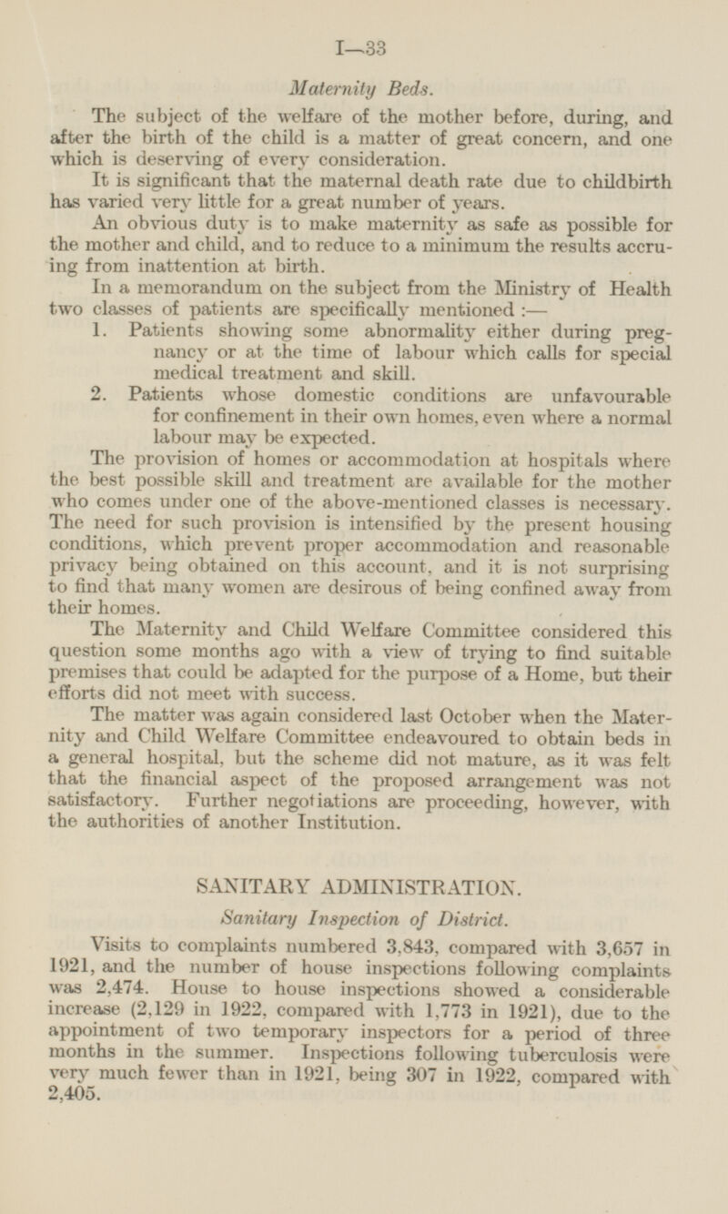 Maternity Beds. The subject of the welfare of the mother before, during, and after the birth of the child is a matter of great concern, and one which is deserving of every consideration. It is significant that the maternal death rate due to childbirth has varied very little for a great number of years. An obvious duty is to make maternity as safe as possible for the mother and child, and to reduce to a minimum the results accruing from inattention at birth. In a memorandum on the subject from the Ministry of Health two classes of patients are specifically mentioned: — 1. Patients showing some abnormality either during pregnancy or at the time of labour which calls for special medical treatment and skill. 2. Patients whose domestic conditions are unfavourable for confinement in their own homes, even where a normal labour may be expected. The provision of homes or accommodation at hospitals where the best possible skill and treatment are available for the mother who comes under one of the above-mentioned classes is necessary. The need for such provision is intensified by the present housing conditions, which prevent proper accommodation and reasonable privacy being obtained on this account, and it is not surprising to find that many women are desirous of being confined away from their homes. The Maternity and Child Welfare Committee considered this question some months ago with a view of trying to find suitable premises that could be adapted for the purpose of a Home, but their efforts did not meet with success. The matter was again considered last October when the Maternity and Child Welfare Committee endeavoured to obtain beds in a general hospital, but the scheme did not mature, as it was felt that the financial aspect of the proposed arrangement was not satisfactory. Further negotiations are proceeding, however, with the authorities of another Institution. SANITARY ADMINISTRATION. Sanitary Inspection of District. Visits to complaints numbered 3,843, compared with 3,657 in 1921, and the number of house inspections following complaints was 2,474. House to house inspections showed a considerable increase (2,129 in 1922, compared with 1,773 in 1921), due to the appointment of two temporary inspectors for a period of three months in the summer. Inspections following tuberculosis were very much fewer than in 1921, being 307 in 1922, compared with 2,405.
