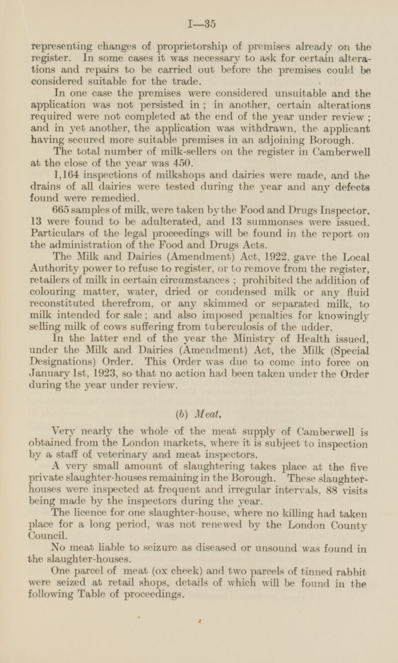 representing changes of proprietorship of premises already on the register. In some cases it was necessary to ask for certain alterations and repairs to be carried out before the premises could be considered suitable for the trade. In one case the premises were considered unsuitable and the application was not persisted in; in another, certain alterations required were not completed at the end of the year under review; and in yet another, the application was withdrawn, the applicant having secured more suitable premises in an adjoining Borough. The total number of milk-sellers on the register in Camberwell at the close of the year was 450. 1,164 inspections of milkshops and dairies were made, and the drains of all dairies were tested during the year and any defects found were remedied. 665 samples of milk, were taken by the Food and Drugs Inspector. 13 were found to be adulterated, and 13 summonses were issued. Particulars of the legal proceedings will be found in the report on the administration of the Food and Drugs Acts. The Milk and Dairies (Amendment) Act, 1922, gave the Local Authority power to refuse to register, or to remove from the register, retailers of milk in certain circumstances; prohibited the addition of colouring matter, water, dried or condensed milk or any fluid reconstituted therefrom, or any skimmed or separated milk, to milk intended for sale; and also imposed penalties for knowingly selling milk of cows suffering from tuberculosis of the udder. In the latter end of the year the Ministry of Health issued, under the Milk and Dairies (Amendment) Act, the Milk (Special Designations) Order. This Order was due to come into force on January Ist, 1923, so that no action had been taken under the Order during the year under review. (b) Meat. Very nearly the whole of the meat supply of Camberwell is obtained from the London markets, where it is subject to inspection by a staff of veterinary and meat inspectors. A very small amount of slaughtering takes place at the five private slaughter-houses remaining in the Borough. These slaughter houses were inspected at frequent and irregular intervals, 88 visits being made by the inspectors during the year. The licence for one slaughter-house, where no killing had taken place for a long period, was not renewed by the London County Council. No meat liable to seizure as diseased or unsound was found in the slaughter-houses. One parcel of meat (ox cheek) and two parcels of tinned rabbit were seized at retail shops, details of which will be found in the following Table of proceedings.