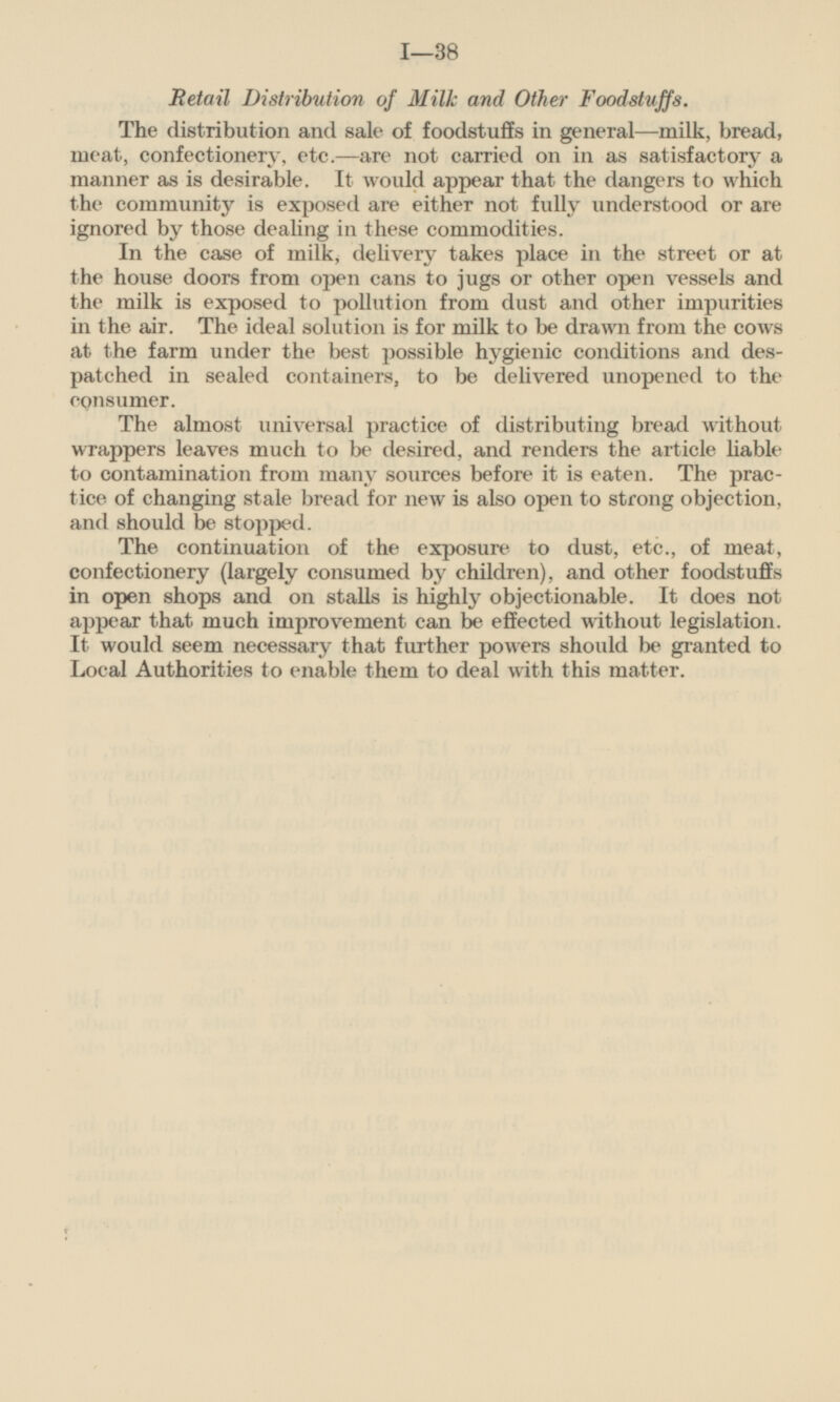 Retail Distribution of Milk and Other Foodstuffs. The distribution and sale of foodstuffs in general — milk, bread, meat, confectionery, etc. — are not carried on in as satisfactory a manner as is desirable. It would appear that the dangers to which the community is exposed are either not fully understood or are ignored by those dealing in these commodities. In the case of milk, delivery takes place in the street or at the house doors from open cans to jugs or other open vessels and the milk is exposed to pollution from dust and other impurities in the air. The ideal solution is for milk to be drawn from the cows at the farm under the best possible hygienic conditions and despatched in sealed containers, to be delivered unopened to the consumer. The almost universal practice of distributing bread without wrappers leaves much to be desired, and renders the article liable to contamination from many sources before it is eaten. The practice of changing stale bread for new is also open to strong objection, and should be stopped. The continuation of the exposure to dust, etc., of meat, confectionery (largely consumed by children), and other foodstuffs in open shops and on stalls is highly objectionable. It does not appear that much improvement can be effected without legislation. It would seem necessary that further powers should be granted to Local Authorities to enable them to deal with this matter.