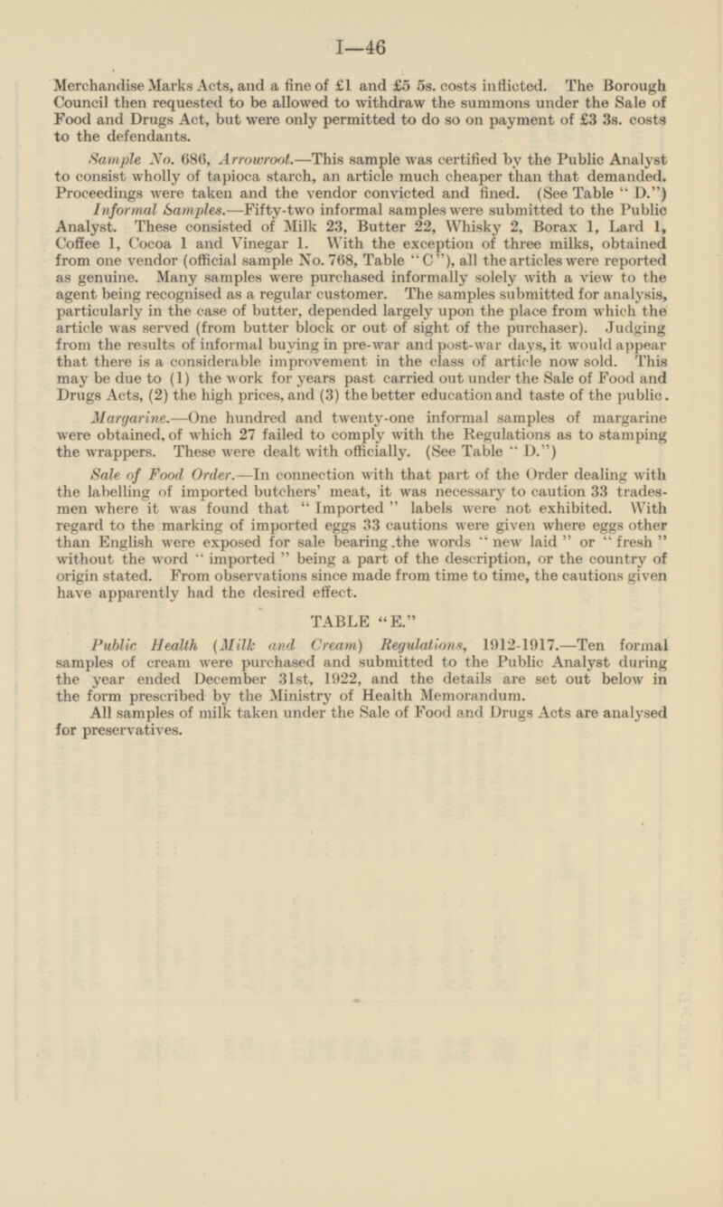 Merchandise Marks Acts, and a fine of £1 and £5 5s. costs inflicted. The Borough Council then requested to be allowed to withdraw the summons under the Sale of Food and Drugs Act, but were only permitted to do so on payment of £3 3s. costs to the defendants. Sample No. 680, Arrowroot. — This sample was certified by the Public Analyst to consist wholly of tapioca starch, an article much cheaper than that demanded. Proceedings were taken and the vendor convicted and fined. (See Table D.) Informal Samples.— Fifty-two informal samples were submitted to the Public Analyst. These consisted of Milk 23, Butter 22, Whisky 2, Borax 1, Lard 1, Coffee 1, Cocoa 1 and Vinegar 1. With the exception of three milks, obtained from one vendor (official sample No. 768, Table C), all the articles were reported as genuine. Many samples were purchased informally solely with a view to the agent being recognised as a regular customer. The samples submitted for analysis, particularly in the case of butter, depended largely upon the place from which the article was served (from butter block or out of sight of the purchaser). Judging from the results of informal buying in pre-war and post-war days, it would appear that there is a considerable improvement in the class of article now sold. This may be due to (1) the work for years past carried out under the Sale of Food and Drugs Acts, (2) the high prices, and (3) the better education and taste of the public. Margarine.— One hundred and twenty-one informal samples of margarine were obtained, of which 27 failed to comply with the Regulations as to stamping the wrappers. These were dealt with officially. (See Table D.) Sale of Food Order. — In connection with that part of the Order dealing with the labelling of imported butchers' meat, it was necessary to caution 33 tradesmen where it was found that Imported labels were not exhibited. With regard to the marking of imported eggs 33 cautions were given where eggs other than English were exposed for sale bearing the words new laid or fresh without the word imported being a part of the description, or the country of origin stated. From observations since made from time to time, the cautions given have apparently had the desired effect. TABLE E. Public Health (Milk and Cream) Regulations, 1912-1917.— Ten formal samples of cream were purchased and submitted to the Public Analyst during the year ended December 31st, 1922, and the details are set out below in the form prescribed by the Ministry of Health Memorandum. All samples of milk taken under the Sale of Food and Drugs Acts are analysed for preservatives.