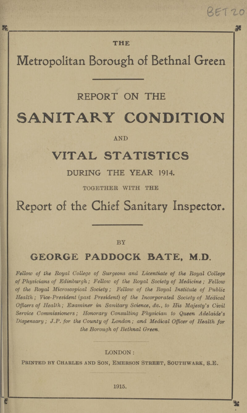 BET 20 THE Metropolitan Borough of Bethnal Green REPORT ON THE SANITARY CONDITION AND VITAL STATISTICS DURING THE YEAR 1914. TOGETHER WITH THE Report of the Chief Sanitary Inspector. BY GEORGE PADDOCK BATE, M.D. Fellow of the Royal College of Surgeons and Licentiate of the Royal College of Physicians of Edinburgh; Fellow of the Royal Society of Medicine; Fellow of the Royal Microscopical Society; Fellow of the Royal Institute of Public Health; Vice-President (past President) of the Incorporated Society of Medical Officers of Health; Examiner in Sanitary Science, &c. to His Majesty's Civil Service Commissioners; Honorary Consulting Physician to Queen Adelaide's Dispensary; J.P. for the County of London; and Medical Officer of Health for the Borough of Bethnal Green. LONDON: Printed by Charles and Son, Emerson Street, Southwark, S.E. 1915.