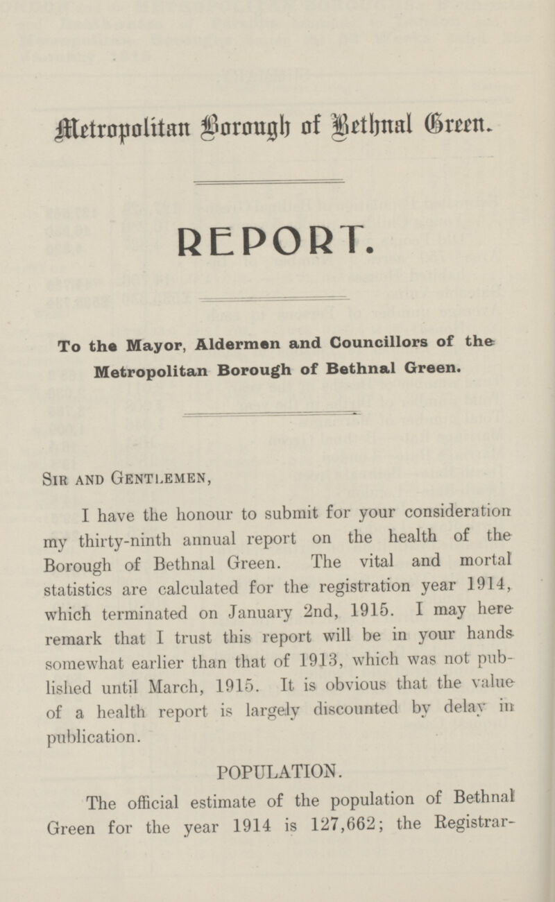 Metropolitan Borough of Bethnal Green. REPORT. To the Mayor, Aldermen and Councillors of the Metropolitan Borough of Bethnal Green. Sir and Gentlemen, I have the honour to submit for your consideration my thirty-ninth annual report on the health of the Borough of Bethnal Green. The vital and mortal statistics are calculated for the registration year 1914, which terminated on January 2nd, 1915. I may here remark that I trust this report will be in your hands somewhat earlier than that of 1913, which was not pub lished until March, 1915. It is obvious that the value of a health report is largely discounted by delay in publication. POPULATION. The official estimate of the population of Bethnal Green for the year 1914 is 127,662; the Registrar-