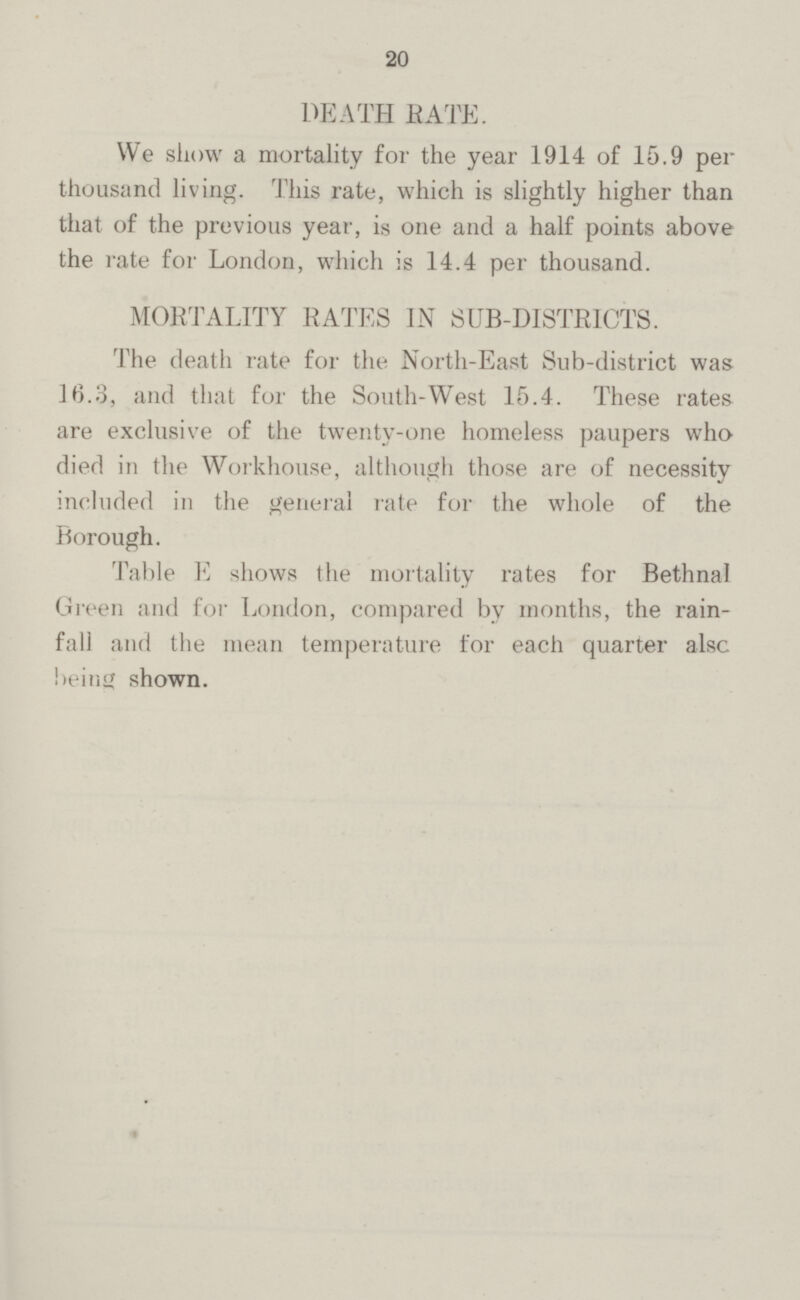 20 DEATH BATE. We show a mortality for the year 1914 of 15.9 per thousand living. This rate, which is slightly higher than that of the previous year, is one and a half points above the rate for London, which is 14.4 per thousand. MORTALITY RATES IN SUB-DISTRICTS. The death rate for the North-East Sub-district was 16.3, and that for the South-West 15.4. These rates are exclusive of the twenty-one homeless paupers who died in the Workhouse, although those are of necessity included in the general rate for the whole of the Borough. Table E shows the mortality rates for Bethnal Green and for London, compared by months, the rain fail and the mean temperature for each quarter also being shown.