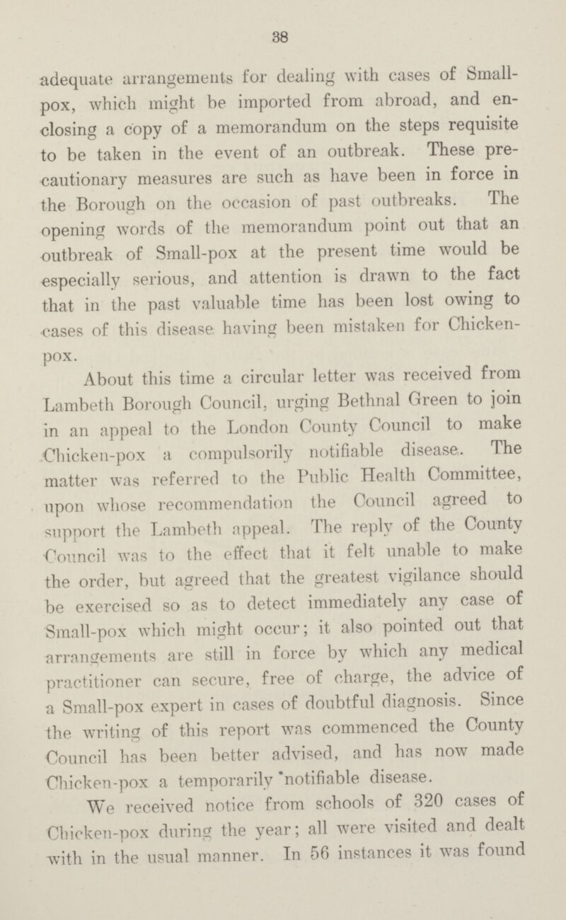 38 adequate arrangements for dealing with cases of Small pox, which might be imported from abroad, and en closing a copy of a memorandum on the steps requisite to be taken in the event of an outbreak. These pre cautionary measures are such as have been in force in the Borough on the occasion of past outbreaks. The opening words of the memorandum point out that an outbreak of Small-pox at the present time would be especially serious, and attention is drawn to the fact that in the past valuable time has been lost owing to cases of this disease having been mistaken for Chicken pox. About this time a circular letter was received from Lambeth Borough Council, urging Bethnal Green to join in an appeal to the London County Council to make Chicken-pox a compulsorily notifiable disease. The matter was referred to the Public Health Committee, upon whose recommendation the Council agreed to support the Lambeth appeal. The reply of the County Council was to the effect that it felt unable to make the order, but agreed that the greatest vigilance should be exercised so as to detect immediately any case of Small-pox which might occur; it also pointed out that arrangements are still in force by which any medical practitioner can secure, free of charge, the advice of a Small-pox expert in cases of doubtful diagnosis. Since the writing of this report was commenced the County Council has been better advised, and has now made Chicken-pox a temporarily notifiable disease. We received notice from schools of 320 cases of Chicken-pox during the year; all were visited and dealt with in the usual manner. In 56 instances it was found