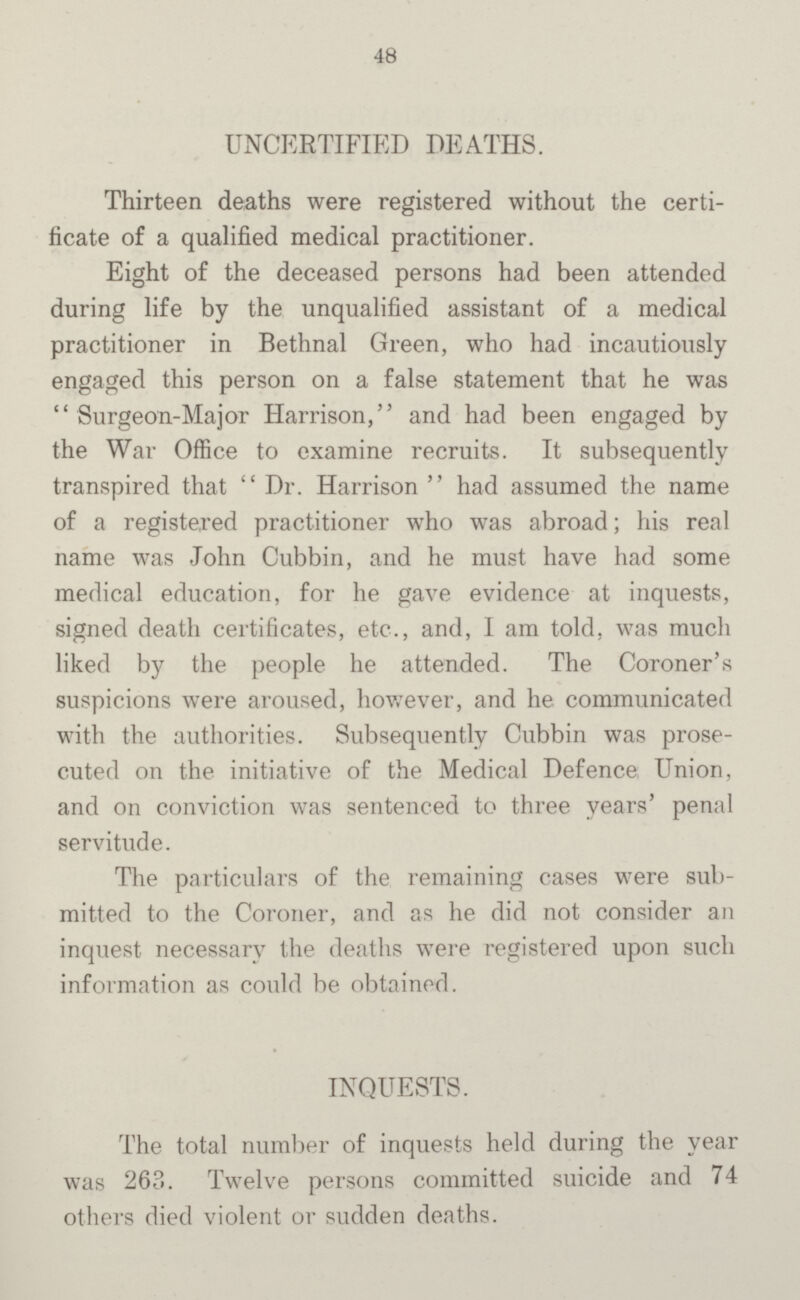 48 UNCERTIFIED DEATHS. Thirteen deaths were registered without the certi ficate of a qualified medical practitioner. Eight of the deceased persons had been attended during life by the unqualified assistant of a medical practitioner in Bethnal Green, who had incautiously engaged this person on a false statement that he was  Surgeon-Major Harrison, and had been engaged by the War Office to examine recruits. It subsequently transpired that  Dr. Harrison  had assumed the name of a registered practitioner who was abroad; his real name was John Cubbin, and he must have had some medical education, for he gave evidence at inquests, signed death certificates, etc., and, I am told, was much liked by the people he attended. The Coroner's suspicions were aroused, however, and he communicated with the authorities. Subsequently Cubbin was prose cuted on the initiative of the Medical Defence Union, and on conviction was sentenced to three years' penal servitude. The particulars of the remaining cases were sub mitted to the Coroner, and as he did not consider an inquest necessary the deaths were registered upon such information as could be obtained. INQUESTS. The total number of inquests held during the year was 263. Twelve persons committed suicide and 74 others died violent or sudden deaths.