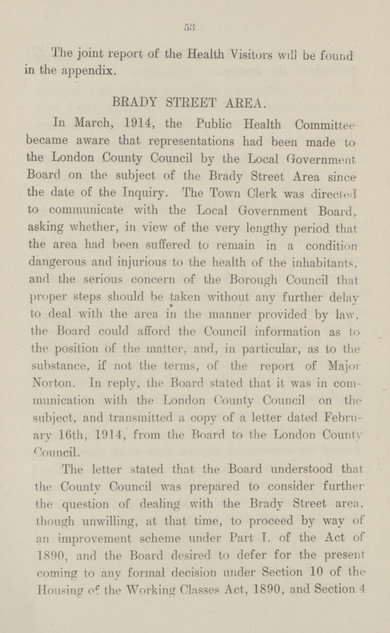 53 The joint report of the Health Visitors will be found in the appendix. BEADY STREET AREA. In March, 1914, the Public Health Committee became aware that representations had been made to the London County Council by the Local Government Board on the subject of the Brady Street Area since the date of the Inquiry. The Town Clerk was directed to communicate with the Local Government Board, asking whether, in view of the very lengthy period that the area had been suffered to remain in a condition dangerous and injurious to the health of the inhabitants, and the serious concern of the Borough Council that proper steps should be taken without any further delay to deal with the area in the manner provided by law, the Board could afford the Council information as to the position of the matter, and, in particular, as to the substance, if not the terms, of the report of Major Norton. In reply, the Board stated that it was in com munication with the London County Council on the subject, and transmitted a copy of a letter dated Febru ary 16th, 1914, from the Board to the London County Council. The letter stated that the Board understood that the County Council was prepared to consider further the question of dealing with the Brady Street area, though unwilling, at that time, to proceed by way of an improvement scheme under Part I. of the Act of 1890, and the Board desired to defer for the present coming to any formal decision under Section 10 of the Housing of the Working Classes Act, 1890, and Section 4