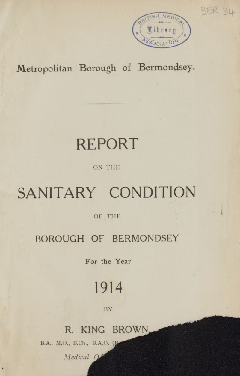 BER 34 Metropolitan Borough of Bermondsey. REPORT ON THE SANITARY CONDITION OF THE BOROUGH OF BERMONDSEY For the Year 1914 BY R. KING BROWN, B.A., M.D., B.Ch., B.A.O. (B Medical Officer