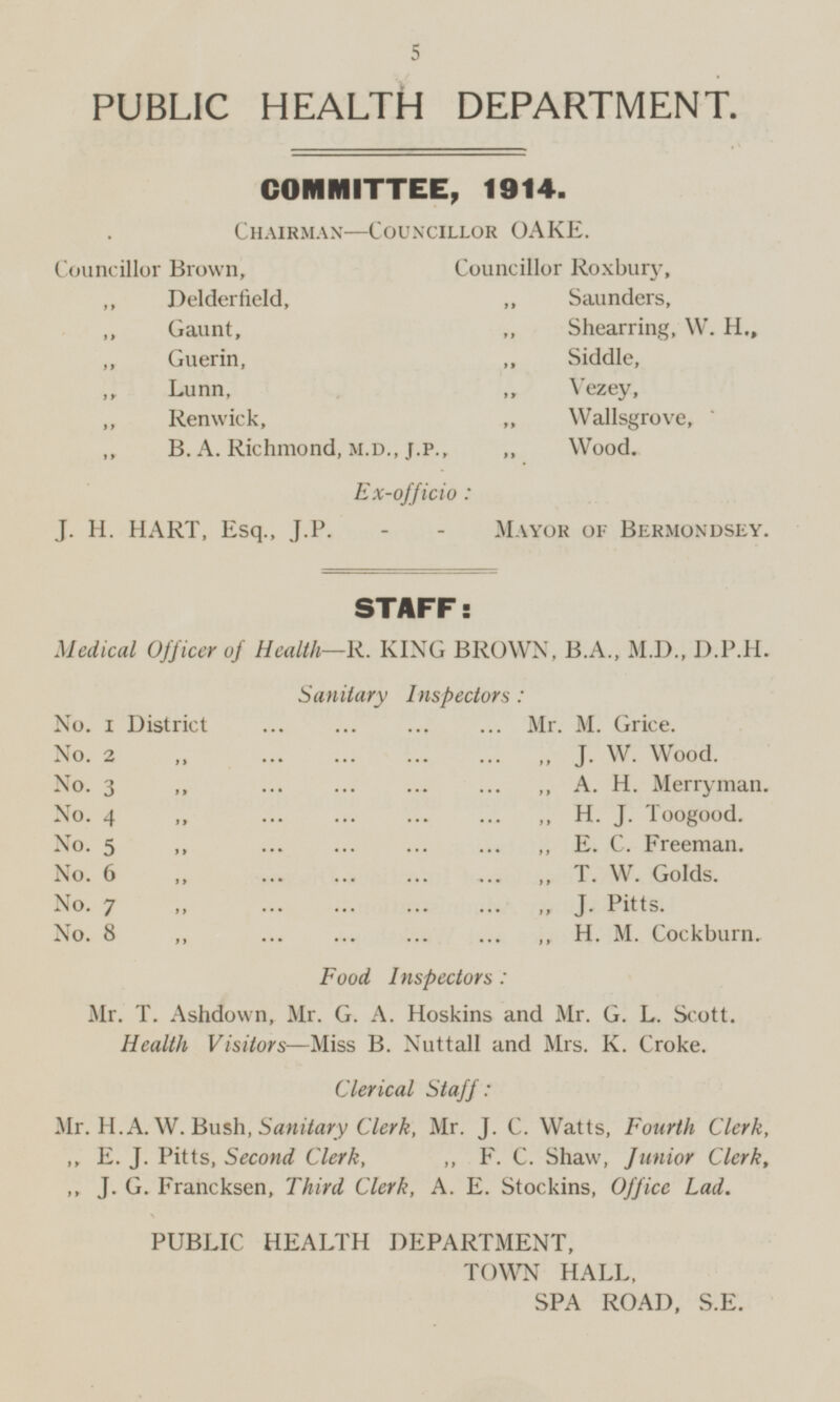 PUBLIC HEALTH DEPARTMENT. COMMITTEE, 1914. Chairman-Councillor OAKE. Councillor Brown, Councillor Roxbury, ,, Delderfield, Saunders, „ Gaunt, Shearring, W. H., ,, Guerin, Siddle, ,, Lunn, Vezey, ,, Renwick, „ Wallsgrove, B. A. Richmond, M.D.,J.P., Wood. Ex-officio: J. H. HART, Esq., J.P. - - Mayor of Bermondsey. STAFF: Medical Officer of Health—R. KING BROWN, B.A., M.D., D.P.H. Sanitary Inspectors: No. 1 District ... ... ... ... Mr. M. Grice. No. 2 „ ... ... ... ... ,, J. W. Wood. No. 3 „ ... ... ... ... ,, A. H. Merryman. No. 4 „ ... ... ... ... ,, H. J. Toogood. No. 5 „ ... ... ... ... ,, E. C. Freeman. No. 6 „ ... ... ... ... „ T. W. Golds. No. 7 „ ... ... ... ... ,, J. Pitts. No. 8 „ ... ... ... ... ,, H. M. Cockburn. Food Inspectors: Mr. T. Ashdown, Mr. G. A. Hoskins and Mr. G. L. Scott. Health Visitors—Miss B. Nuttall and Mrs. K. Croke. Clerical Staff: Mr. H. A. W. Bush, Sanitary Clerk, Mr. J. C. Watts, Fourth Clerk, ,, E. J. Pitts, Second Clerk, ,, F. C. Shaw, Junior Clerk, ,, J. G. Francksen, Third Clerk, A. E. Stockins, Office Lad. PUBLIC HEALTH DEPARTMENT, TOWN HALL, SPA ROAD, S.E.