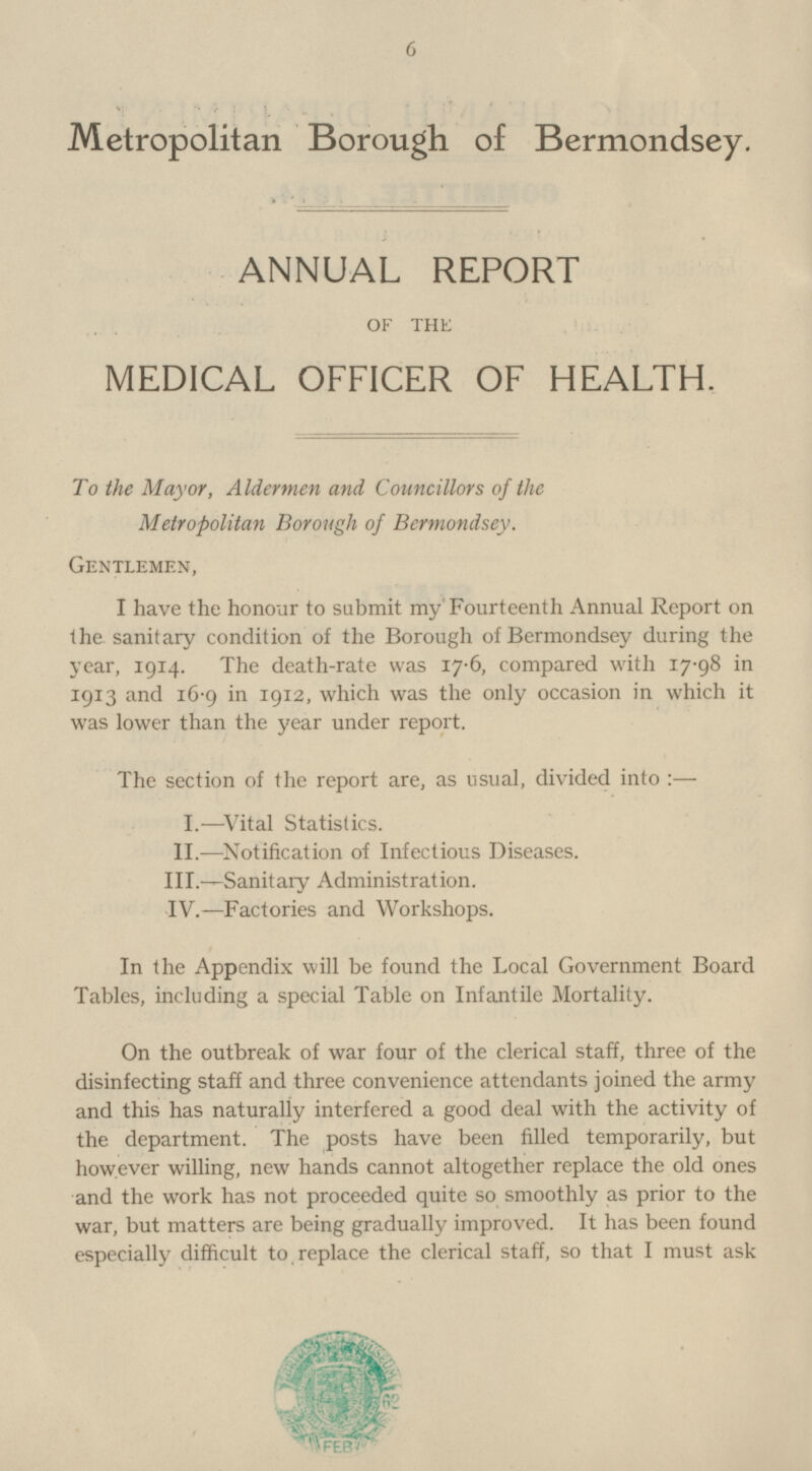 Metropolitan Borough of Bermondsey. ANNUAL REPORT OF THE MEDICAL OFFICER OF HEALTH. To the Mayor, Aldermen and Councillors of the Metropolitan Borough of Bermondsey. Gentlemen, I have the honour to submit my Fourteenth Annual Report on the sanitary condition of the Borough of Bermondsey during the year, 1914. The death-rate was 17·6, compared with 17·98 in 1913 and 16·9 in 1912, which was the only occasion in which it was lower than the year under report. The section of the report are, as usual, divided into : — I. —Vital Statistics. II.—Notification of Infectious Diseases. III.- Sanitary Administration. IV.—Factories and Workshops. In the Appendix will be found the Local Government Board Tables, including a special Table on Infantile Mortality. On the outbreak of war four of the clerical staff, three of the disinfecting staff and three convenience attendants joined the army and this has naturally interfered a good deal with the activity of the department. The posts have been filled temporarily, but however willing, new hands cannot altogether replace the old ones and the work has not proceeded quite so smoothly as prior to the war, but matters are being gradually improved. It has been found especially difficult to, replace the clerical staff, so that I must ask