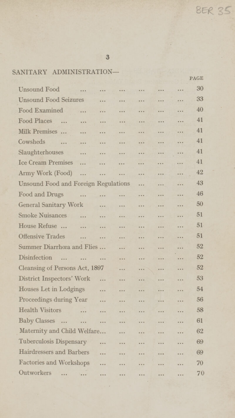 SANITARY ADMINISTRATION- PAGE Unsound Food ... ... ... ... ... ... 30 Unsound Food Seizures ... ... ... ... ... ... 33 Food Examined ... ... ... ... ... ... 40 Food Places ... ... ... ... ... ... ... 41 Milk Premises ... ... ... ... ... ... ... 41 Cowsheds ... ... ... ... ... ... ... 41 Slaughterhouses ... ... ... ... ... ... ... 41 Ice Cream Premises ... ... ... ... ... ... ... 41 Army Work (Food) ... ... ... ... ... ... ... 42 Unsound Food and Foreign Regulations ... ... ... 43 Food and Drugs ... ... ... ... ... ... 46 General Sanitary Work ... ... ... ... ... 50 Smoke Nuisances ... ... ... ... ... ... 51 House Refuse ... ... ... ... ... ... ... 51 Offensive Trades ... ... ... ... ... ... ... 51 Summer Diarrhoea and Flies ... ... ... ... ... 52 Disinfection ... ... ... ... ... ... ... 52 Cleansing of Persons Act, 1897 ... ... ... ... 52 District Inspectors Work ... ... ... ... ... 53 Houses Let in Lodgings ... ... ... ... ... 54 Proceedings during Year ... ... ... ... ... 56 Health Visitors ... ... ... ... ... ... ... 58 Baby Classes ... ... ... ... ... ... ... 61 Maternity and Child Welfare... ... ... ... ... 62 Tuberculosis Dispensary ... ... ... ... ... 69 Hairdressers and Barbers ... ... ... ... ... 69 Factories and Workshops ... ... ... ... ... 70 Outworkers ... ... ... ... ... ... ... 70