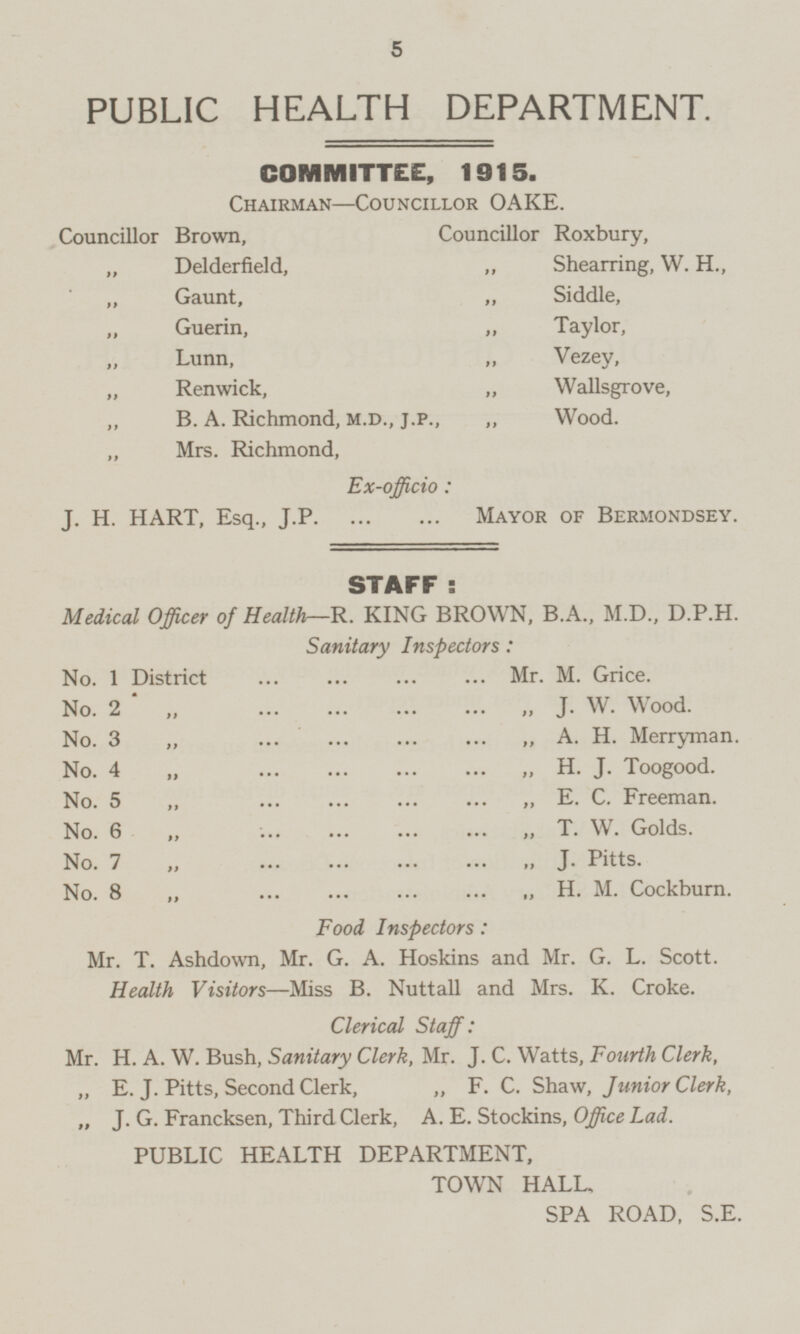 PUBLIC HEALTH DEPARTMENT. COMMITTEE, 1915. Chairman —Councillor OAKE. Councillor Brown, Councillor Roxbury, „ Delderfield, „ Shearring, W. H., „ Gaunt, „ Siddle, „ Guerin, „ Taylor, „ Lunn, „ Vezey, „ Renwick, „ Wallsgrove, „ B. A. Richmond, M.D., J.P., „ Wood. „ Mrs. Richmond, Ex-officio: J. H. HART, Esq., J.P Mayor of Bermondsey. STAFF: Medical Officer of Health —R. KING BROWN, B.A., M.D., D.P.H Sanitary Inspectors: No. 1 District ... ... ... ... Mr. M. Grice. No. 2 „ ... ... ... ... „ J. W. Wood. No. 3 „ ... ... ... ... „ A. H. Merryman. No. 4 „ ... ... ... ... „ H. J. Toogood. No. 5 „ ... ... ... ... „ E. C. Freeman. No. 6 „ ... ... ... ... „ T. W. Golds. No. 7 „ ... ... ... ... „ J. Pitts. No. 8 „ ... ... ... ... „ H. M. Cockburn. Food Inspectors: Mr. T. Ashdown, Mr. G. A. Hoskins and Mr. G. L. Scott. Health Visitors —Miss B. Nuttall and Mrs. K. Croke. Clerical Staff: Mr. H. A. W. Bush, Sanitary Clerk, Mr. J. C. Watts, Fourth Clerk, „ E. J. Pitts, Second Clerk, „ F. C. Shaw, Junior Clerk, „ J. G. Francksen, Third Clerk, A. E. Stockins, Office Lad. PUBLIC HEALTH DEPARTMENT, TOWN HALL. SPA ROAD, S.E,