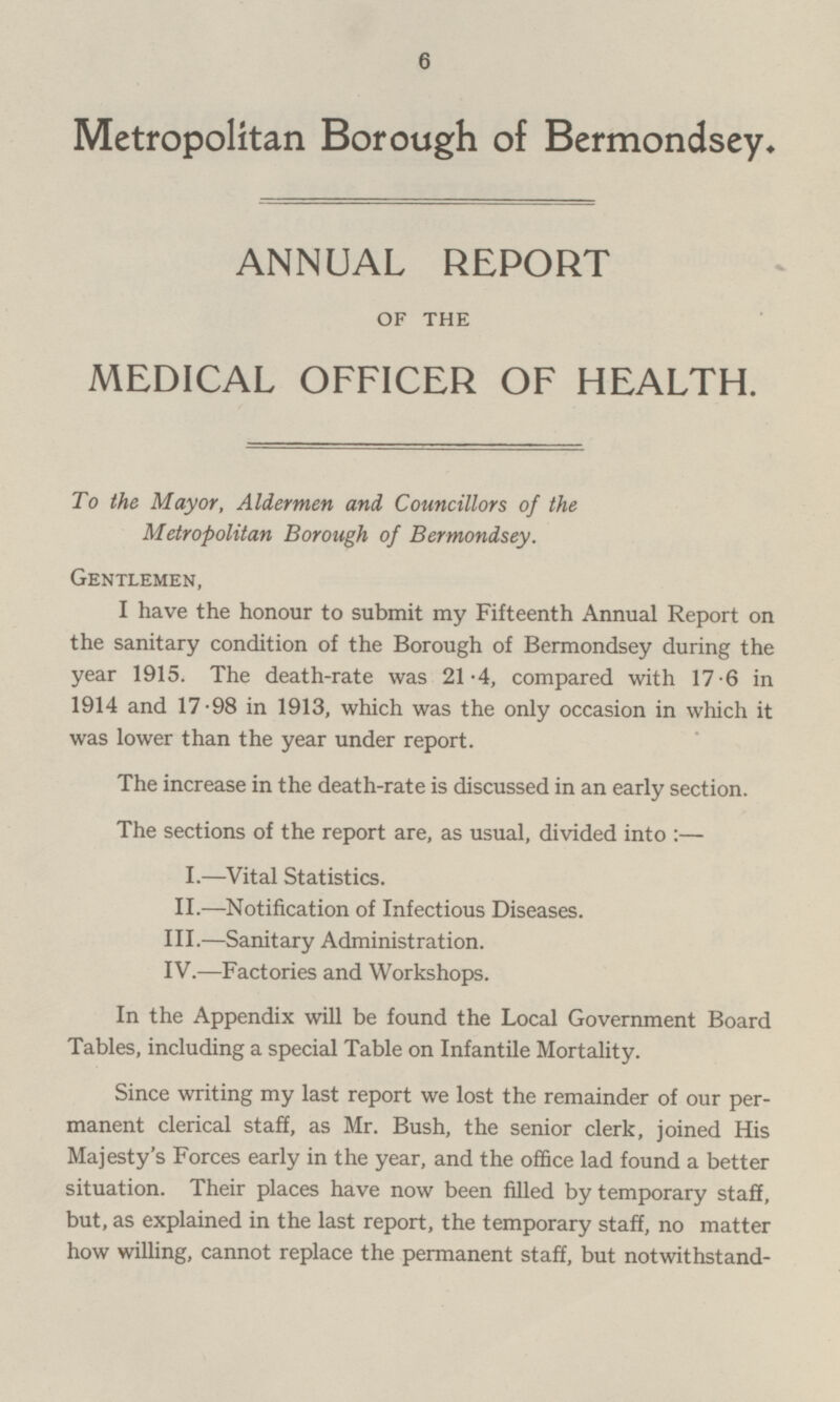 Metropolitan Borough of Bermondsey. ANNUAL REPORT OF THE MEDICAL OFFICER OF HEALTH. To the Mayor, Aldermen and Councillors of the Metropolitan Borough of Bermondsey. Gentlemen, I have the honour to submit my Fifteenth Annual Report on the sanitary condition of the Borough of Bermondsey during the year 1915. The death-rate was 21.4, compared with 17.6 in 1914 and 17.98 in 1913, which was the only occasion in which it was lower than the year under report. The increase in the death-rate is discussed in an early section. The sections of the report are, as usual, divided into: — I. —Vital Statistics. II.—Notification of Infectious Diseases. III.—Sanitary Administration. IV.—Factories and Workshops. In the Appendix will be found the Local Government Board Tables, including a special Table on Infantile Mortality. Since writing my last report we lost the remainder of our permanent clerical staff, as Mr. Bush, the senior clerk, joined His Majesty's Forces early in the year, and the office lad found a better situation. Their places have now been filled by temporary staff, but, as explained in the last report, the temporary staff, no matter how willing, cannot replace the permanent staff, but notwithstand-