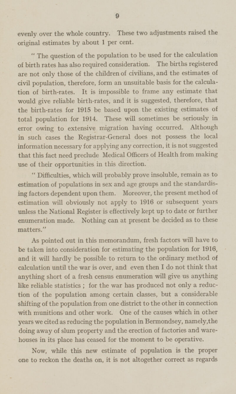 evenly over the whole country. These two adjustments raised the original estimates by about 1 per cent. “The question of the population to be used for the calculation of birth rates has also required consideration. The births registered are not only those of the children of civilians, and the estimates of civil population, therefore, form an unsuitable basis for the calculation of birth-rates. It is impossible to frame any estimate that would give reliable birth-rates, and it is suggested, therefore, that the birth-rates for 1915 be based upon the existing estimates of total population for 1914. These will sometimes be seriously in error owing to extensive migration having occurred. Although in such cases the Registrar-General does not possess the local information necessary for applying any correction, it is not suggested that this fact need preclude Medical Officers of Health from making use of their opportunities in this direction. “Difficulties, which will probably prove insoluble, remain as to estimation of populations in sex and age groups and the standardising factors dependent upon them. Moreover, the present method of estimation will obviously not apply to 1916 or subsequent years unless the National Register is effectively kept up to date or further enumeration made. Nothing can at present be decided as to these matters. As pointed out in this memorandum, fresh factors will have to be taken into consideration for estimating the population for 1916, and it will hardly be possible to return to the ordinary method of calculation until the war is over, and even then I do not think that anything short of a fresh census enumeration will give us anything like reliable statistics; for the war has produced not only a reduction of the population among certain classes, but a considerable shifting of the population from one district to the other in connection with munitions and other work. One of the causes which in other years we cited as reducing the population in Bermondsey, namely, the doing away of slum property and the erection of factories and ware houses in its place has ceased for the moment to be operative. Now, while this new estimate of population is the proper one to reckon the deaths on, it is not altogether correct as regards