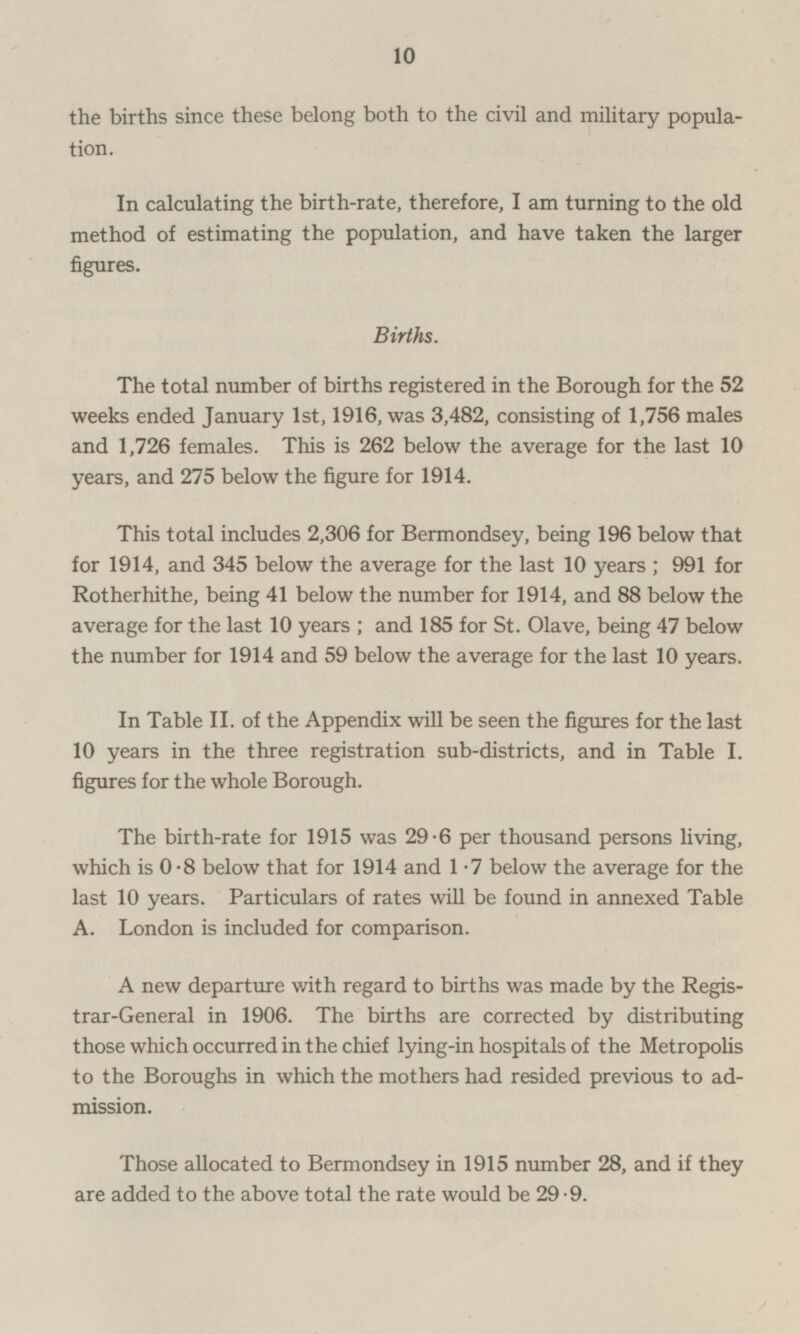 the births since these belong both to the civil and military population In calculating the birth-rate, therefore, I am turning to the old method of estimating the population, and have taken the larger figures. Births. The total number of births registered in the Borough for the 52 weeks ended January 1st, 1916, was 3,482, consisting of 1,756 males and 1,726 females. This is 262 below the average for the last 10 years, and 275 below the figure for 1914. This total includes 2,306 for Bermondsey, being 196 below that for 1914, and 345 below the average for the last 10 years; 991 for Rotherhithe, being 41 below the number for 1914, and 88 below the average for the last 10 years; and 185 for St. Olave, being 47 below the number for 1914 and 59 below the average for the last 10 years. In Table II. of the Appendix will be seen the figures for the last 10 years in the three registration sub-districts, and in Table I. figures for the whole Borough. The birth-rate for 1915 was 29-6 per thousand persons living, which is 0.8 below that for 1914 and 1.7 below the average for the last 10 years. Particulars of rates will be found in annexed Table A. London is included for comparison. A new departure with regard to births was made by the Registrar -General in 1906. The births are corrected by distributing those which occurred in the chief lying-in hospitals of the Metropolis to the Boroughs in which the mothers had resided previous to admission Those allocated to Bermondsey in 1915 number 28, and if they are added to the above total the rate would be 29.9.