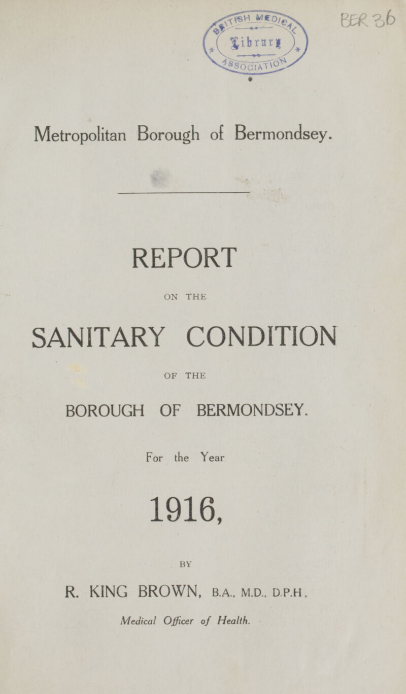 Metropolitan Borough of Bermondsey. REPORT ON THE SANITARY CONDITION OF THE BOROUGH OF BERMONDSEY. For the Year 1916, BY R. KING BROWN, B.A., M.d., D.P.H., Medical Officer of Health.
