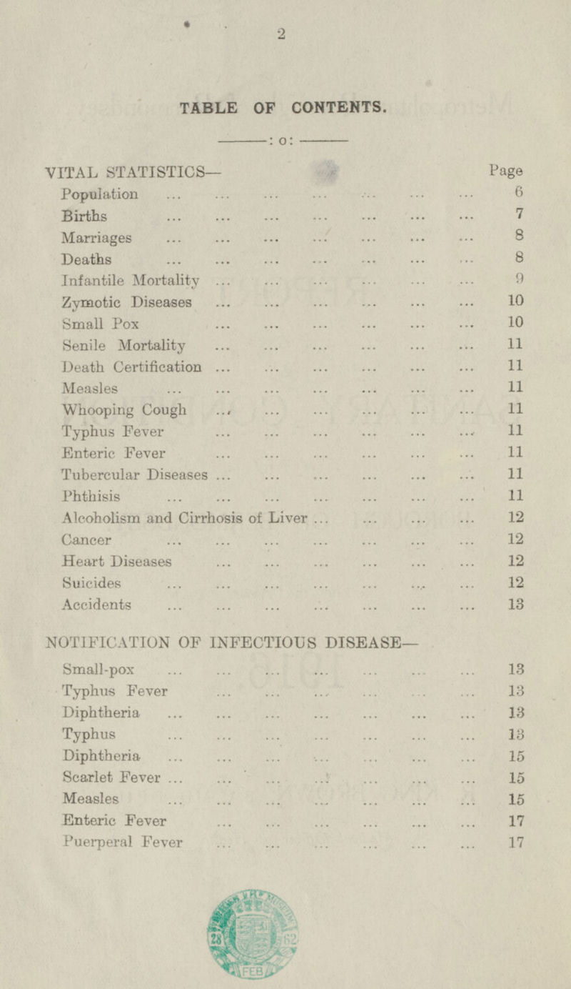 TABLE OF CONTENTS. VITAL STATISTICS— Page Population 6 Births 7 Marriages 8 Deaths 8 Infantile Mortality 9 Zymotic Diseases 10 Small Pox 10 Senile Mortality 11 Death Certification 11 Measles 11 Whooping Cough 11 Typhus Fever 11 Enteric Fever 11 Tubercular Diseases 11 Phthisis 11 Alcoholism and Cirrhosis of Liver 12 Cancer 12 Heart Diseases 12 Suicides 12 Accidents 13 NOTIFICATION OF INFECTIOUS DISEASE— Small-pox 13 Typhus Fever 13 Diphtheria 13 Typhus 13 Diphtheria 15 Scarlet Fever 15 Measles 15 Enteric Fever 17 Puerperal Fever 17 2
