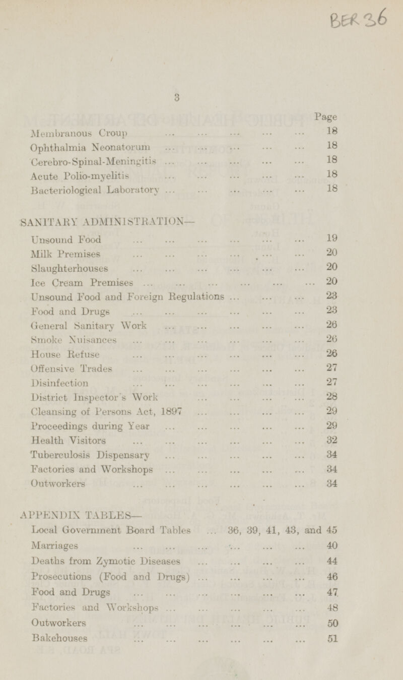 Page Membranous Croup 18 Ophthalmia Neonatorum 18 Cerebro-Spinal-Meningitis 18 Acute Polio-myelitis 18 Bacteriological Laboratory 18 SANITARY ADMINISTRATION — Unsound Food 19 Milk Premises 20 Slaughterhouses 20 Ice Cream Premises 20 Unsound Food and Foreign Regulations 23 Food and Drugs 23 General Sanitar Work 26 Smoke Nuisances 26 House Refuse 26 Offensive Trades 27 Disinfection 27 District Inspector's Work 28 Cleansing of Persons Act, 1897 29 Proceedings during Year 29 Health Visitors 32 Tuberculosis Dispensary 34 Factories and Workshops 34 Outworkers 34 APPENDIX TABLES— Local Government Board Tables 36, 39, 41, 43, and 45 Marriages 40 Deaths from Zymotic Diseases 44 Prosecutions (Food and Drugs) 46 Food and Drugs 47 Factories and Workshops 48 Outworkers 50 Bakehouses 51