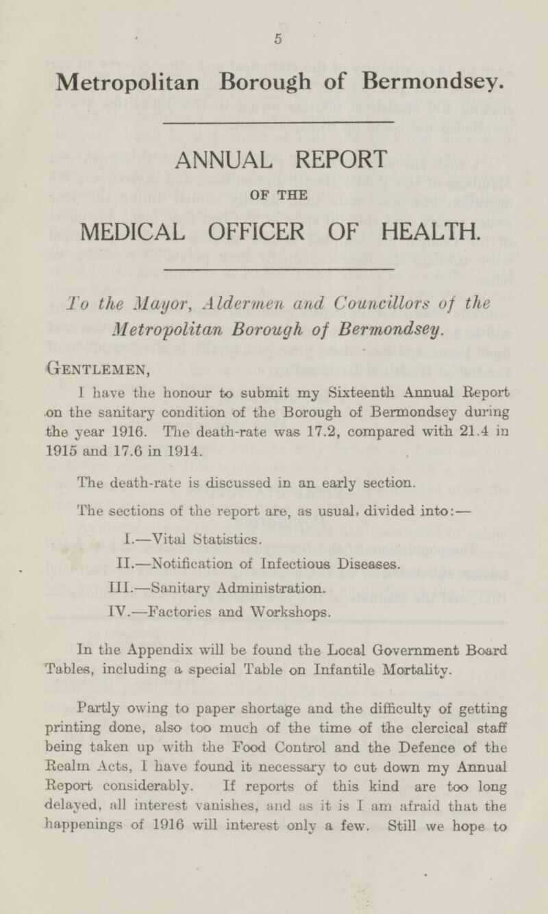 Metropolitan Borough of Bermondsey. ANNUAL REPORT OF THE MEDICAL OFFICER OF HEALTH. To the Mayor, Aldermen and Councillors of the Metropolitan Borough of Bermondsey. Gentlemen, I have the honour to submit my Sixteenth Annual Report on the sanitary condition of the Borough of Bermondsey during the year 1916. The death-rate was 17.2, compared with 21.4 in 1915 and 17.6 in 1914. The death-rate is discussed in an early section. The sections of the report are, as usual, divided into: — I.—Vital Statistics. II.—Notification of Infectious Diseases. III.—Sanitary Administration. IV.—Factories and Workshops. In the Appendix will be found the Local Government Board Tables, including a special Table on Infantile Mortality. Partly owing to paper shortage and the difficulty of getting printing done, also too much of the time of the clercical staff being taken up with the Food Control and the Defence of the Realm Acts, I have found it necessary to cut down my Annual Report considerably. If reports of this kind are too long delayed, all interest vanishes, and as it is I am afraid that the happenings of 1916 will interest only a few. Still we hope to