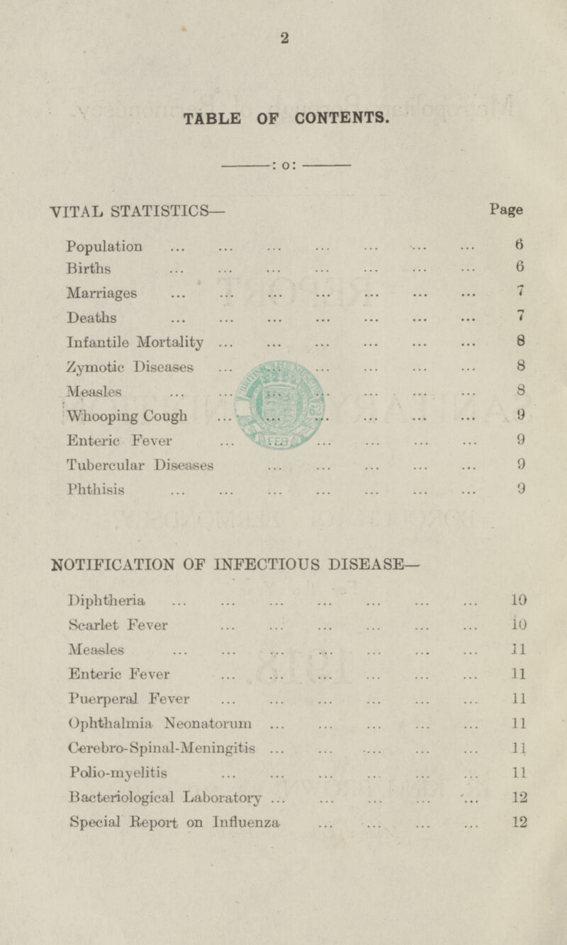 TABLE OF CONTENTS. VITAL STATISTICS— Page Population 6 Births 6 Marriages 7 Deaths 7 Infantile Mortality 8 Zymotic Diseases 8 Measles 8 Whooping Cough 9 Enteric Fever 9 Tubercular Diseases 9 Phthisis 9 NOTIFICATION OF INFECTIOUS DISEASE— Diphtheria 10 Scarlet Fever 10 Measles 11 Enteric Fever 11 Puerperal Fever 11 Ophthalmia Neonatorum 11 Cerebro-Spinal-Meningitis 11 Polio-myelitis 11 Bacteriological Laboratory 12 Special Report on Influenza 12