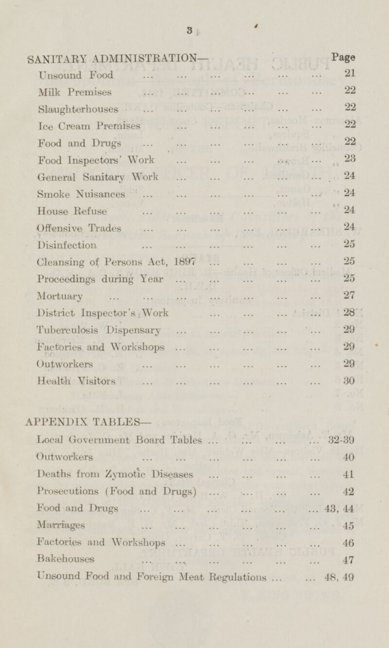 SANITARY ADMINISTRATION— Page Unsound Food 21 Milk Premises 22 Slaughterhouses 22 Ice Cream Premises 22 Food and Drugs 22 Food Inspectors' Work 23 General Sanitary Work 24 Smoke Nuisances 24 House Refuse 24 Offensive Trades 24 Disinfection 25 Cleansing of Persons Act, 1897 25 Proceedings during Year 25 Mortuary 27 District Inspector's Work 28 Tuberculosis Dispensary 29 Factories and Workshops 29 Outworkers 29 Health Visitors 30 APPENDIX TABLES— Local Government Board Tables 32-39 Outworkers 40 Deaths from Zymotic Diseases 41 Prosecutions (Food and Drugs) 42 Food and Drugs 43,44 Marriages 45 Factories and Workshops 46 Bakehouses 47 Unsound Food and Foreign Meat Regulations 48,49