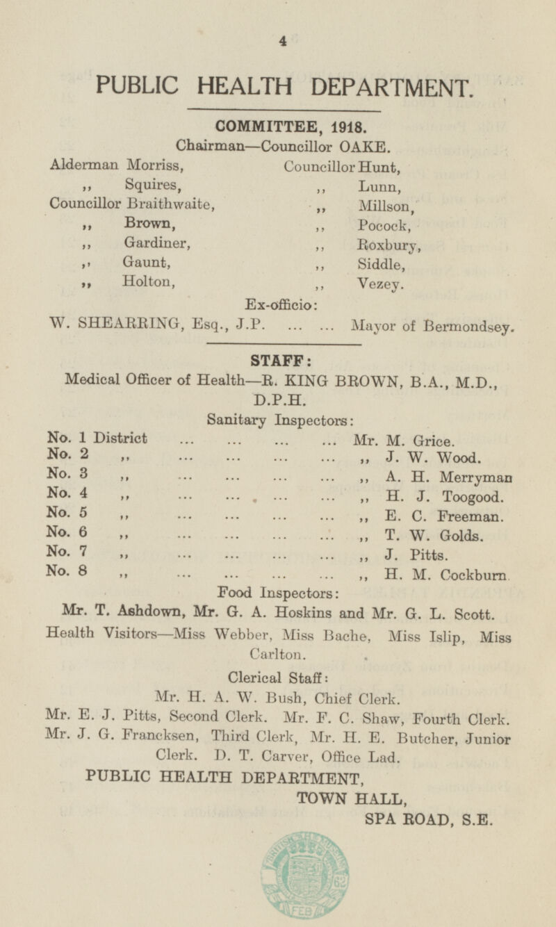 PUBLIC HEALTH DEPARTMENT. COMMITTEE, 1918. Chairman—Councillor OAKE. Alderman Morriss Councillor Hunt, „ Lunn, „ Squires, Councillor Braithwaite, „ Millson, „ Brown, „ Pocock, „ Gardiner, „ Roxbury, „ Gaunt, „ Siddle, „ Holton, „ Vezey, Ex-officio: W. SHEARRING, Esq., J.P Mayor of Bermondsey. STAFF: Medical Officer of Health—R. KING BROWN, B.A., M.D., D.P.H Sanitary Inspectors: No. 1 District Mr. M. Grice. No. 2„ J. W . Wood. No. 3 „ „ A. H. Merryman No. 4 „ „ H. J. Toogood. No. 5 „ „ E. C. Freeman. No. 6 „ „ T. W. Golds. No. 7 „ „ J. Pitts. No. 8 „ „ H. M. Cockburn Food Inspectors: Mr. T. Ashdown, Mr. G. A. Hoskins and Mr. G. L. Scott. Health Visitors—Miss Webber, Miss Bache, Miss Islip, Miss Carlton. Clerical Staff: Mr. H. A. W. Bush, Chief Clerk. Mr. E. J. Pitts, Second Clerk. Mr. F. C. Shaw, Fourth Clerk. Mr. J. G. Francksen, Third Clerk, Mr. H. E. Butcher, Junior Clerk. D. T. Carver, Office Lad. PUBLIC HEALTH DEPARTMENT, TOWN HALL, SPA ROAD, S.E.