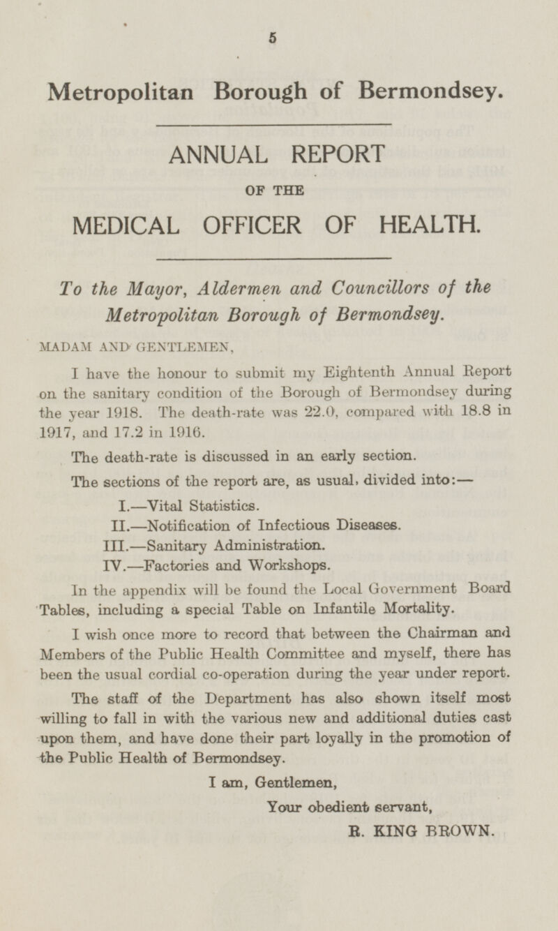 Metropolitan Borough of Bermondsey. ANNUAL REPORT OF THE MEDICAL OFFICER OF HEALTH. To the Mayor, Aldermen and Councillors of the Metropolitan Borough of Bermondsey. MADAM AND GENTLEMEN, I have the honour to submit my Eightenth Annual Report on the sanitary condition of the Borough of Bermondsey during the year 1918. The death-rate was 22.0, compared with 18.8 in 1917, and 17.2 in 1916. The death-rate is discussed in an early section. The sections of the report are, as usual, divided into: — I.—Vital Statistics. II.—Notification of Infectious Diseases. III.—Sanitary Administration. IV.—Factories and Workshops. In the appendix will be found the Local Government Board Tables, including a special Table on Infantile Mortality. I wish once more to record that between the Chairman and Members of the Public Health Committee and myself, there has been the usual cordial co-operation during the year under report. The staff of the Department has also shown itself most willing to fall in with the various new and additional duties cast upon them, and have done their part loyally in the promotion of the Public Health of Bermondsey. I am, Gentlemen, Your obedient servant, R. KING BROWN.