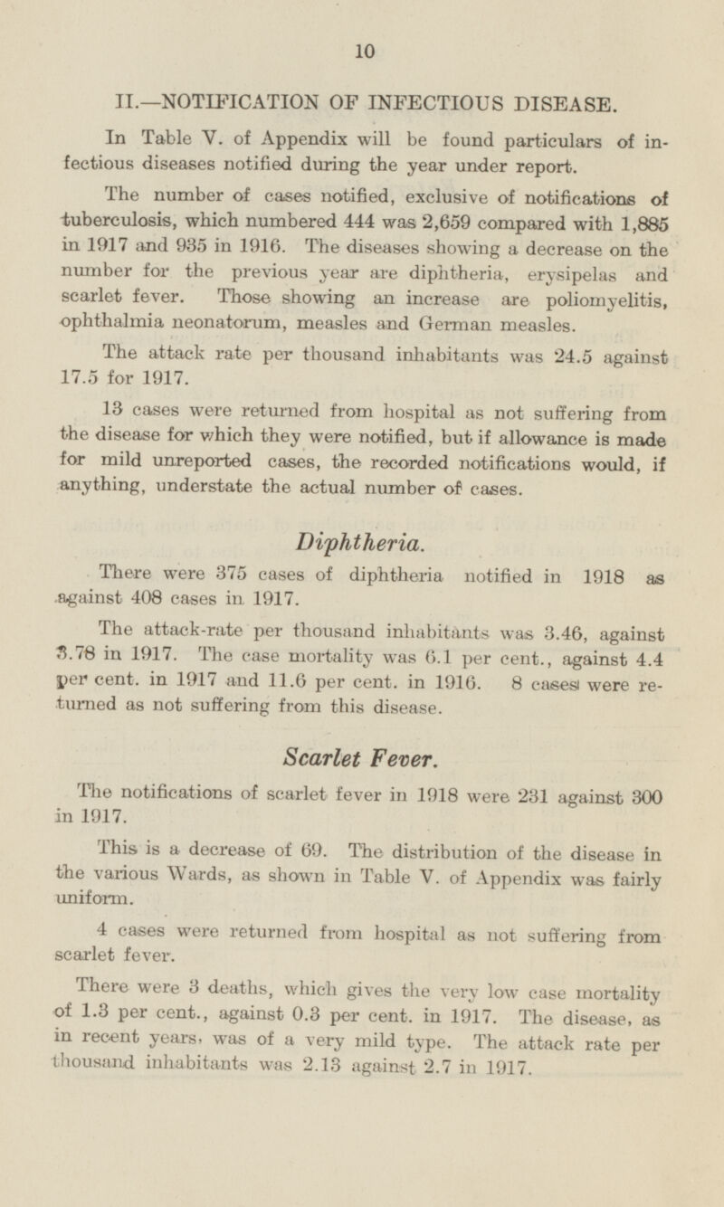 II.—NOTIFICATION OF INFECTIOUS DISEASE. In Table V. of Appendix will be found particulars of infectious diseases notified during the year under report. The number of cases notified, exclusive of notifications of tuberculosis, which numbered 444 was 2,659 compared with 1,885 in 1917 and 935 in 1916. The diseases showing a decrease on the number for the previous year are diphtheria, erysipelas and scarlet fever. Those showing an increase are poliomyelitis, ophthalmia neonatorum, measles and German measles. The attack rate per thousand inhabitants was 24.5 against 17.5 for 1917. 13 cases were returned from hospital as not suffering from the disease for which they were notified, but if allowance is made for mild unreported cases, the recorded notifications would, if anything, understate the actual number of cases. Diphtheria. There were 375 cases of diphtheria notified in 1918 as against 408 cases in 1917. The attack-rate per thousand inhabitants was 3.46, against 3.78 in 1917. The case mortality was 6.1 per cent., against 4.4 per cent, in 1917 and 11.6 per cent, in 1916. 8 cases were returned as not suffering from this disease. Scarlet Fever. The notifications of scarlet fever in 1918 were 231 against 300 in 1917. This is a decrease of 69. The distribution of the disease in the various Wards, as shown in Table V. of Appendix was fairly uniform. 4 cases were returned from hospital as not suffering from scarlet fever. There were 3 deaths, which gives the very low case mortality of 1.3 per cent., against 0.3 per cent, in 1917. The disease, as in recent years, was of a very mild type. The attack rate per thousand inhabitants was 2.13 against 2.7 in 1917.