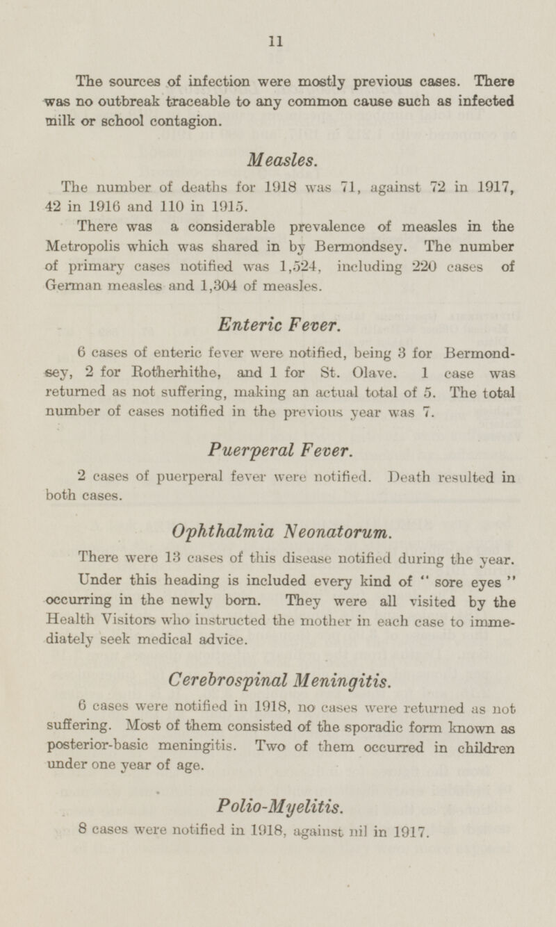 The sources of infection were mostly previous cases. There was no outbreak traceable to any common cause such as infected milk or school contagion. Measles. The number of deaths for 1918 was 71, against 72 in 1917, 42 in 1916 and 110 in 1915. There was a considerable prevalence of measles in the Metropolis which was shared in by Bermondsey. The number of primary cases notified was 1,524, including 220 cases of German measles and 1,304 of measles. Enteric Fever. 6 cases of enteric fever were notified, being 3 for Bermondsey, 2 for Rotherhithe, and 1 for St. Olave. 1 case was returned as not suffering, making an actual total of 5. The total number of cases notified in the previous year was 7. Puerperal Fever. 2 eases of puerperal fever were notified. Death resulted in both eases. Ophthalmia Neonatorum. There were 13 cases of this disease notified during the year. Under this heading is included every kind of  sore eyes  occurring in the newly born. They were all visited by the Health Visitors who instructed the mother in each case to immediately seek medical advice. Cerebrospinal Meningitis. 6 cases were notified in 1918, no cases were returned as not suffering. Most of them consisted of the sporadic form known as posterior-basic meningitis. Two of them occurred in children under one year of age. Polio-Myelitis. 8 cases were notified in 1918, against nil in 1917.