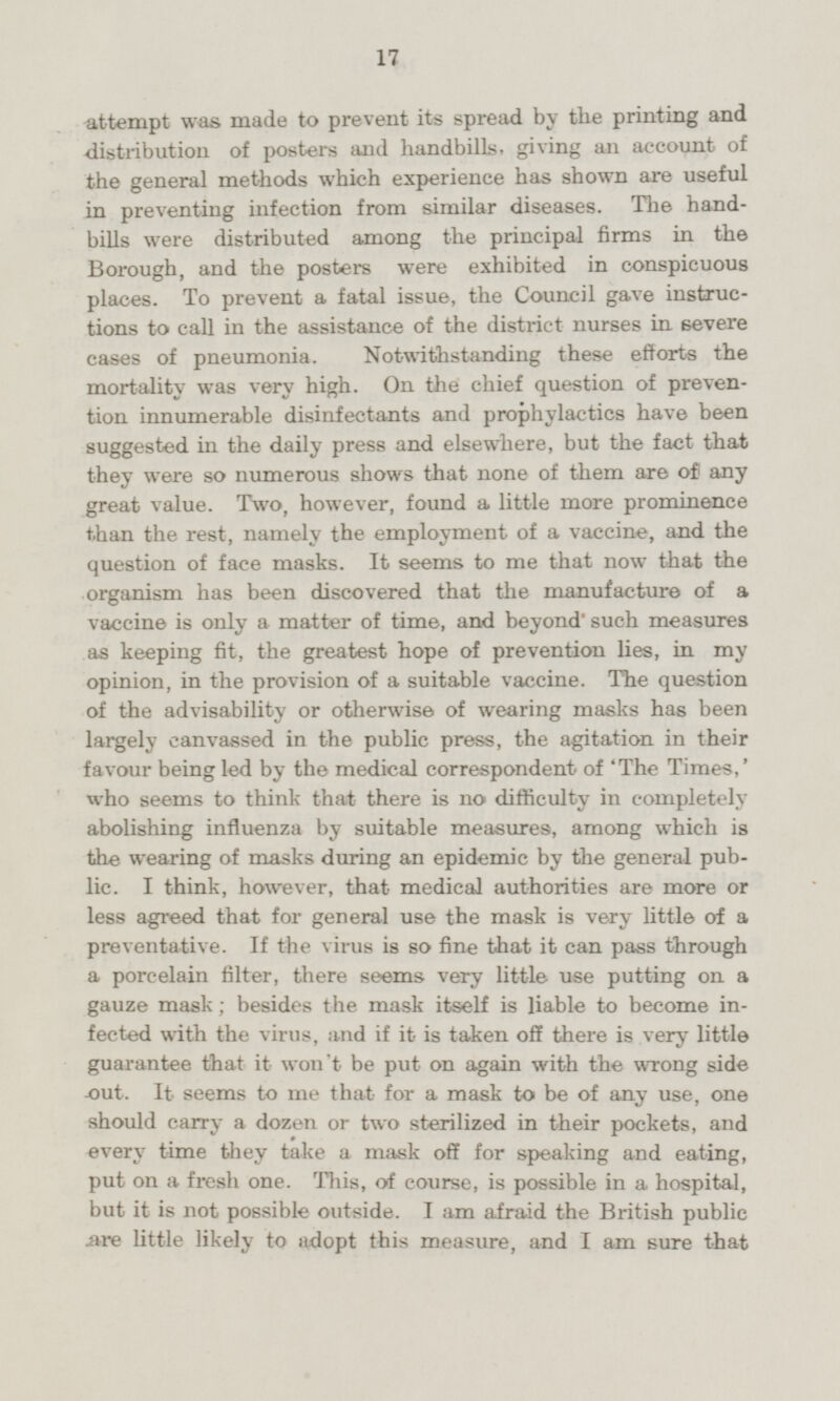 attempt was made to prevent its spread by the printing and distribution of posters and handbills, giving an account of the general methods which experience has shown are useful in preventing infection from similar diseases. The hand bills were distributed among the principal firms in the Borough, and the posters were exhibited in conspicuous places. To prevent a fatal issue, the Council gave instructions to call in the assistance of the district nurses in severe cases of pneumonia. Notwithstanding these efforts the mortality was very high. On the chief question of prevention innumerable disinfectants and prophylactics have been suggested in the daily press and elsewhere, but the fact that they were so numerous shows that none of them are of any great value. Two, however, found a little more prominence than the rest, namely the employment of a vaccine, and the question of face masks. It seems to me that now that the organism has been discovered that the manufacture of a vaccine is only a matter of time, and beyond such measures as keeping fit, the greatest hope of prevention lies, in my opinion, in the provision of a suitable vaccine. The question of the advisability or otherwise of wearing masks has been largely canvassed in the public press, the agitation in their favour being led by the medical correspondent of 'The Times,' who seems to think that there is no difficulty in completely abolishing influenza by suitable measures, among which is the wearing of masks during an epidemic by the general public. I think, however, that medical authorities are more or less agreed that for general use the mask is very little of a preventative. If the virus is so fine that it can pass through a porcelain filter, there seems very little use putting on a gauze mask; besides the mask itself is liable to become infected with the virus, and if it is taken off there is very little guarantee that it won't be put on again with the wrong side out. It seems to me that for a mask to be of any use, one should carry a dozen or two sterilized in their pockets, and every time they take a mask off for speaking and eating, put on a fresh one. This, of course, is possible in a hospital, but it is not possible outside. lam afraid the British public are little likely to adopt this measure, and I am sure that