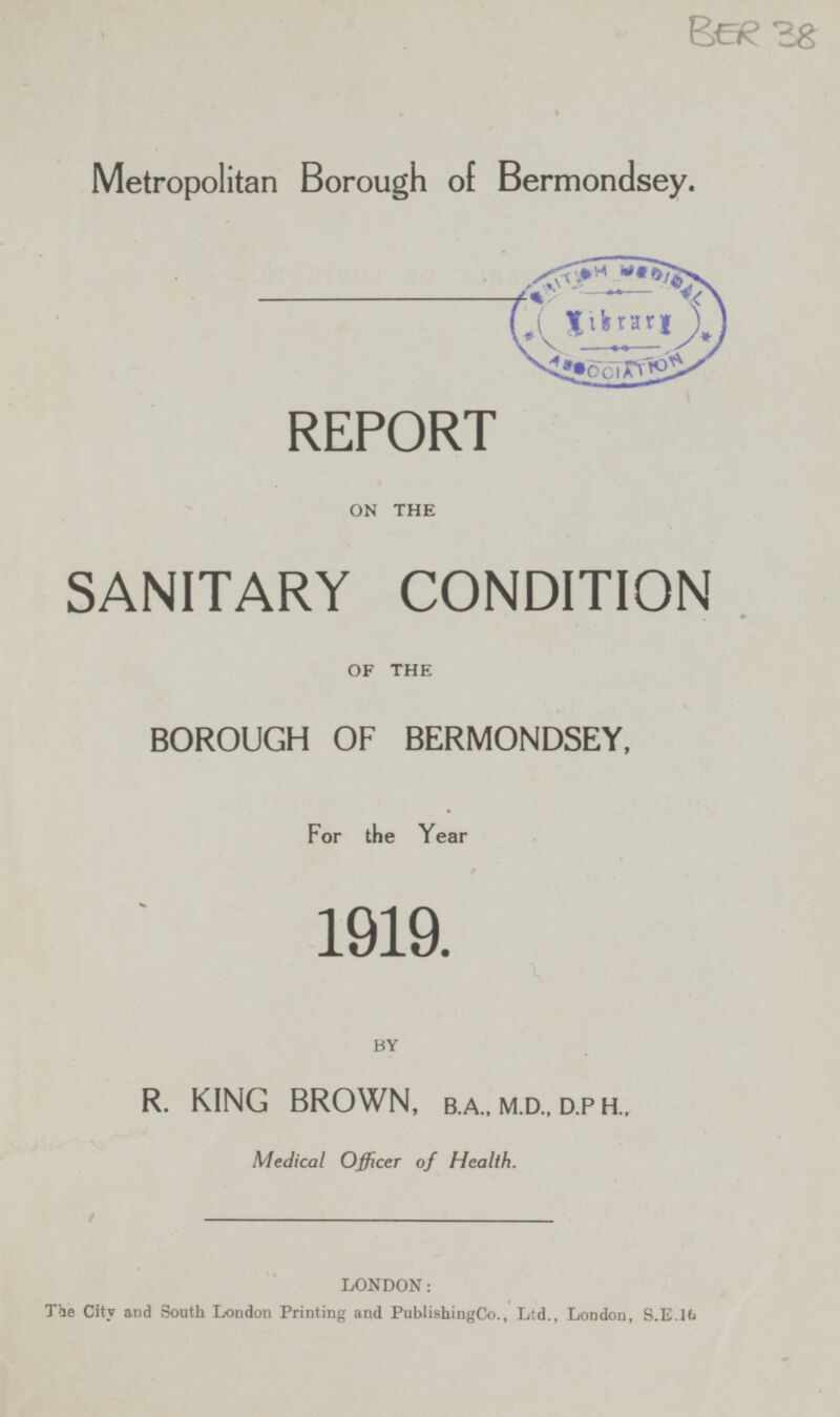 BER 38 Metropolitan Borough of Bermondsey. REPORT ON THE SANITARY CONDITION OF THE BOROUGH OF BERMONDSEY, For the Year 1919. BY R. KING BROWN, B.A., M.D., D.PH., Medical Officer of Health. LONDON: The City and South London Printing and Publishing Co., Ltd., London, S.E.16