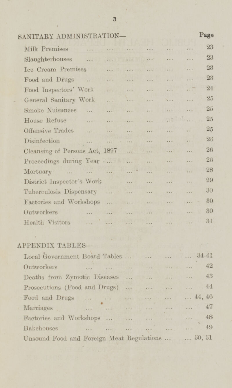 SANITARY ADMINISTRATION— Page Milk Premises 23 Slaughterhouses 23 Ice Cream Premises 23 Food and Drugs 23 Food Inspectors' Work 24 General Sanitary Work 25 Smoke Nuisances 25 House Refuse 25 Offensive Trades 25 Disinfection 26 Cleansing of Persons Act, 1897 26 Proceedings during Year 26 Mortuary 28 District Inspector's Work 29 Tuberculosis Dispensary 30 Factories and Workshops 30 Outworkers 30 Health Visitors 31 APPENDIX TABLES— Local Government Board Tables 34-41 Outworkers 42 Deaths from Zymotic Diseases 43 Prosecutions (Food and Drugs) 44 Food and Dings 44,46 Marriages 47 Factories and Workshops 48 Bakehouses 49 Unsound Food and Foreign Meat Regulations 50,51