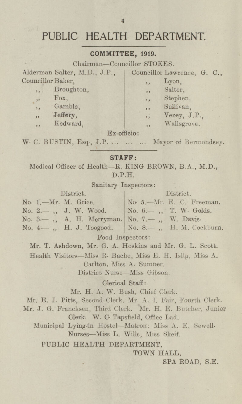 PUBLIC HEALTH DEPARTMENT. COMMITTEE, 1919. Chairman —Councillor STOKES. Alderman Salter, M.D., J.P., Councillor Baker, Councillor Lawrence, G. C., „ Lyon, „ Broughton, „ Salter, „ Fox, „ Stephen, „ Gamble, „ Sullivan, „ Jeffery, „ Vezey, J.P., „ Kedward, „ Wallsgrove. Ex-officio: W. C. BUSTIN, Esq., J.P. Mayor of Bermondsey. STAFF: Medical Officer of Health— R. KING BROWN, B.A., M.D., D.P.H. Sanitary Inspectors: District. District. No. 1. — Mr. M. Grice. No. 5. — Mr. E. C. Freeman. No. 2.— „ J. W. Wood. No. 6.— „ T. W. Golds. No. 3— „ A. H. Merryman. No. 7.— „ W. Davis. No. 4— „ H. J. Toogood. No. 8.— „ H. M. Cockburn. Food Inspectors: Mr. T. Ashdown, Mr. G. A. Hoskins and Mr. G. L. Scott. Health Visitors —Miss R. Bache, Miss E. H. Islip, Miss A. Carlton, Miss A. Sumner. District Nurse — Miss Gibson. Clerical Staff: Mr. H. A. W. Bush, Chief Clerk. Mr. E. J. Pitts, Second Clerk. Mr. A. I. Fair, Fourth Clerk. Mr. J. G. Francksen, Third Clerk. Mr. H. E. Butcher, Junior Clerk. W. C. Tapsfield, Office Lad. Municipal Lying-in Hostel —Matron: Miss A. E. Sewell. Nurses —Miss L. Wills, Miss Skeif. PUBLIC HEALTH DEPARTMENT, TOWN HALL, SPA ROAD, S.E.