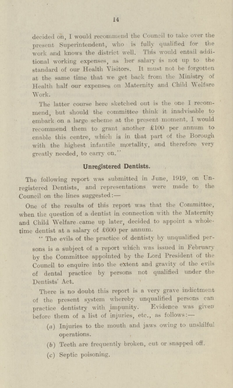 decided on, I would recommend the Council to take over the present Superintendent, who is fully qualified for the work and knows the district well. This would entail additional working expenses, as her salary is not up to the standard of our Health Visitors. It must not be forgotten at the same time that we get back from the Ministry of Health half our expenses on Maternity and Child Welfare Work. The latter course here sketched out is the one I recommend, but should the committee think it inadvisable to embark on a large scheme at the present moment, I would recommend them to grant another £100 per annum to enable this centre, which is in that part of the Borough with the highest infantile mortality, and therefore very greatly needed, to carry on. Unregistered Dentists. The following report was submitted in June, 1919, on Unregistered Dentists, and representations were made to the Council on the lines suggested:— One of the results of this report was that the Committee, when the question of a dentist in connection with the Maternity and Child Welfare came up later, decided to appoint a whole time dentist at a salary of £600 per annum. The evils of the practice of dentisty by unqualified persons is a subject of a report which was issued in February by the Committee appointed by the Lord President of the Council to enquire into the extent and gravity of the evils of dental practice by persons not qualified under the Dentists' Act. There is no doubt this report is a very grave indictment of the present system whereby unqualified persons can practice dentistry with impunity. Evidence was given before them of a list of injuries, etc., as follows: — (a) Injuries to the mouth and jaws owing to unskilful operations. (b) Teeth are frequently broken, cut or snapped off. (c) Septic poisoning.