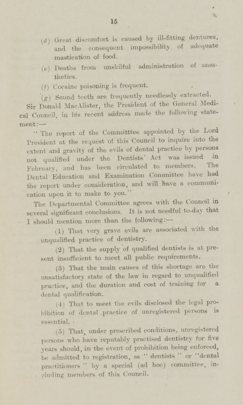 (d) Great discomfort is caused by ill-fitting dentures, and the consequent impossibility of adequate mastication of food. (e) Deaths from unskilful administration of anesthetics. (f) Cocaine poisoning is frequent. (g) Sound teeth are frequently needlessly extracted. Sir Donald MacAlister, the President of the General Medical Council, in has recent address made the following statement:- The report of the Committtee appointed by the Lord President at the request of this Council to inquire into the extent and gravity of the evils of dental practice by persons not qualified under the Dentists' Act was issued in February, and has been circulated to members. the Dental Education and Examination Committee have had the report under consideration, and will have a communication upon it to make to you. The Departmental Committee agrees with the Council in several significant conclusions. It is not needful to-day that I should mention more than the following:- (1) That very grave evils are associated with the unqualified practice of dentistry. (2) That the supply of qualified dentists is at present insufficient to meet all public requirements. (3) That the main causes of this shortage are the unsatisfactory state of the law in regard to unqualified practice, and the duration and cost of training for a dental qualification. (4) That to meet the evils disclosed the legal prohibition of dental practice of unregistered persons is essential. (5) That, under prescribed conditions, unregistered persons who have reputably practised dentistry for five years should, in the event of prohibition being enforced, be admitted to registration, as dentists or dental practitioners by a special (ad hoc) committee, including members of this Council.