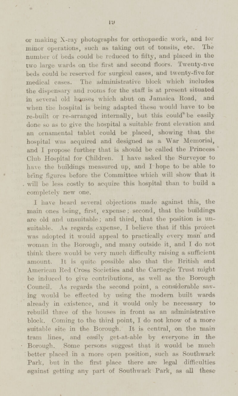 or making X-ray photographs for orthopaedic work, and for minor operations, such as taking out of tonsils, etc. The number of beds could be reduced to fifty, and placed in the two large wards on the first and second floors. Twenty-five beds could be reserved for surgical cases, and twenty-five for medical cases. The administrative block which includes the dispensary and rooms for the staff is at present situated in several old houses which abut on Jamaica Road, and when the hospital is being adapted these would have to be re-built or re-arranged internally, but this could be easily done so as to give the hospital a suitable front elevation and an ornamental tablet could be placed, showing that the hospital was acquired and designed as a War Memorial, and I propose further that is should be called the Princess Club Hospital for Children. I have asked the Surveyor to have the buildings measured up, and I hope to be able to bring figures before the Committee which will show that it will be less costly to acquire this hospital than to build a completely new one. 1 have heard several objections made against this, the main ones being, first, expense; second, that the buildings are old and unsuitable; and third, that the position is unsuitable. As regards expense, I believe that if this project was adopted it would appeal to practically every man and woman in the Borough, and many outside it, and I do not think there would be very much difficulty raising a sufficient amount. It is quite possible also that the British and American Red Cross Societies and the Carnegie Trust might be induced to give contributions, as well as the Borough Council. As regards the second point, a considerable saving would be effected by using the modern built wards already in existence, and it would only be necessary to rebuild three of the houses in front as an administrative block. Coming to the third point, I do not know of a more suitable site in the Borough. It is central, on the main tram lines, and easily get-at-able by everyone in the Borough. Some persons suggest that it would be much better placed in a more open position, such as Southwark Park, but in the first place there are legal difficulties laigainst getting any part of Southwark Park, as all these